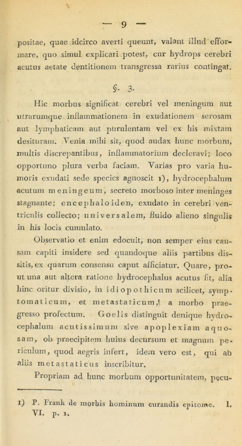 positae, quae idcirco averti queunt, valant illud effor- mare, quo simul explicari potest, cur hydrops cerebri acutus aetate dentitionem transgressa rarius contingat. $* 3- Hic morbus significat cerebri vel meningum aut utrarumque inflammationem in exudationem serosam aut lymphaticam aut phrulentam vel ex his mixtam desituram. Venia mihi sit, quod audax hunc morbum, multis discrepantibus, inflammatorium declcravi; loco opportuno plura verba faciam. Varias pro varia hu- moris exudati sede species agnoscit 1), hydrocephalum acutum meningeum, secreto morboso inter meninges stagnante; encephaloiden, exudato in cerebri ven- triculis collecto; universalem, fluido alieno singulis in his locis cumulato. Observatio et enim edocuit, non semper eius cau- sam capiLi insidere sed quandoque aliis partibus dis- sitis, ex quarum consensu caput afficiatur. Quare, pro- ut una aut altera ratione hydrocephalus acutus fit, alia hinc oritur divisio, in idiopothicum scilicet, symp- tomaticum, et metastaticum,] a morbo prae- gresso profectum. Goelis distinguit denique hydro- cephalum acutissimum sive apoplexiam aquo- sam, ob praecipitem huius decursum et magnum pe- riculum, quod aegris infert, idem vero est, qui ab aliis metastaticus inscribitur. Propriam ad hunc morbum opportunitatem, pecu- I) P. Frank de morbis hominum curandis epitome. 1» VI. p. 1.