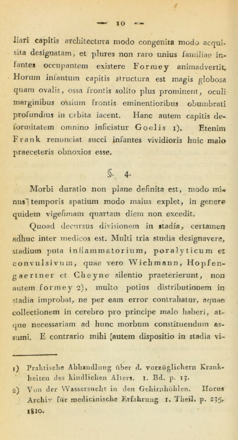 liari capitis architectura modo congenita modo acqui- sita designatam, et plures non raro unius familiae in- fantes occupantem existere Formey animadvertit. Horum inlantum capitis structura est magis globosa quam ovalis, ossa frontis solito plus prominent, oculi marginibus ossium frontis eminentioribus obumbrati profundius in obita iacent. Hanc autem capitis de- formitatem omnino inficiatur Goelis i). Etenim Frank renunciat succi infantes vividioris huic malo praeceleris obnoxios esse. §•_ 4* Morbi duratio non plane definita est, modo mi* nus^ temporis spatium modo maius explet, in genere quidem vigefiruam quartam diem non excedit. Quoad decursus divisionem in stadia, certamen adhuc inter medicos est. Multi tria studia designavere, stadium puta inflammatorium, poralyticum et convulsivum, quae vero Wichmnnn, Hopfen- gaertner et Cheyne silentio praeterierunt, non autem formey 2), inulto potius distributionem in stadia improbat, ne per eam error contrahatur, aquae collectionem in cerebro pro principe malo haberi, at- que necessariam ad hunc morbum constituendum as- sumi. E contrario mihi [autem dispositio in stadia vi- i) Prahtisclie Abhandlimg uber d. vorziiglichern Kranh- lieiten des hindlicben Ahcrs. X. Bd. p. 13. Von der Wassersucht in den Geliimlibhlen. Ilorus Archiv fur medicinisclie Erfahrung i. Theil. p. 235. 1810.