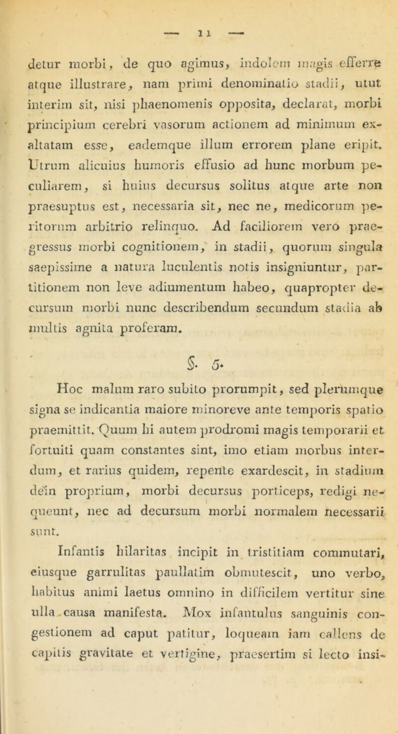 detur morbi, de quo agimus, indolem magis efferre atque illustrare, nam primi denominatio stadii, utut interim sit, nisi phaenomenis opposita, declarat, morbi principium cerebri vasorum actionem ad minimum ex- altatam esse, eademque illum errorem plane eripit. Utrum alicuius humoris effusio ad hunc morbum pe- culiarem, si huius decursus soliLus atque arte non praesuptus est, necessaria sit, nec ne, medicorum pe- ritorum arbitrio relinquo. Ad faciliorem vero prae- gressus morbi cognitionem, in stadii, quorum singula saepissime a natura luculentis notis insigniuntur, par- titionem non leve adiumentum habeo, quapropter de- cursum morbi nunc describendum secundum stadia ab multis agnita proferam. 5- 5* Hoc malum raro subito prorumpit, sed plerumque signa se indicantia maiore minoreve ante temporis spatio praemittit. Quum bi nutem prodromi magis temporarii et fortuiti quam constantes sint, imo etiam morbus inter- dum, et rarius quidem, repente exardescit, in stadium dein proprium, morbi decursus porticeps, redigi ne- queunt, nec ad decursum morbi normalem necessarii sunt. Infantis hilaritas incipit in tristitiam commutari, eiusque garrulitas paullatim obmutescit, uno verbo, habitus animi laetus omnino in difficilem vertitur sine ulla.causa manifesta. Mox infantulus sanguinis con- gestionem ad caput patitur, loqueaxn iam callens de capitis gravitate et vertigine, praesertim si lecto insi-