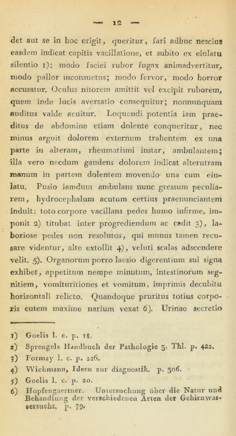 <let aut se in hoc erigit, queritur, fari adhuc nescius easdem indicat capitis vacillatione, et subito ex eiulatu silentio i); modo faciei rubor fugax animadvertitur, modo pallor inconsuetus; modo fervor, modo horror accusatur. Oculus nitorem amittit vel excipit ruborem, quem inde lucis aversatio consequitur; nonnunquam auditus valde acuitur. Loquendi potentia iam prae- ditus de abdomine etiam dolente conqueritur, nec minus arguit dolorem externum trahentem ex una parte in alteram, rheumatismi instar, ambulantem; illa vero necdum gaudens dolorem indicat alterutram manum in partem dolentem movendo una cum eiu- latu. Pusio iamdum ambulans nunc gressum peculia- rem, hydrocephalum acutum certius praenunciantem induit: toto corpore vacillans pedes humo infirme, im- ponit 2) titubat inter progrediendum ac cadit 3), la- boriose pedes non 1'esolutos, qui munus tamen recu- sare videntur, alte extollit 4), veluti scalas adseendere velit. 5). Organorum porro laesio digerentium sui signa exhibet, appetitum nempe minutum, intestinorum seg- nitiem, vomituritiones et vomitum, imprimis decubitu horizontali relicto. Quandoque pruritus totius corpo- ris cutem maxime narium vexat 6). Urinae secretio 1) Goelis 1. c. p. ig. 2) Sprengcls Ilandbuch der Patliologie 5. Thl. p. 422* 3) Formay 1. c. p» 226. 4) Wichmann, Ideen zur diagnostik, p. 306. $) Goelis 1. c. p. 20. 6) IJapfengaertner. Untersuchung fiber die Natur und Behandlurg der verschiedcuen Arten der Gehirnwas* sersucht, p. 39.