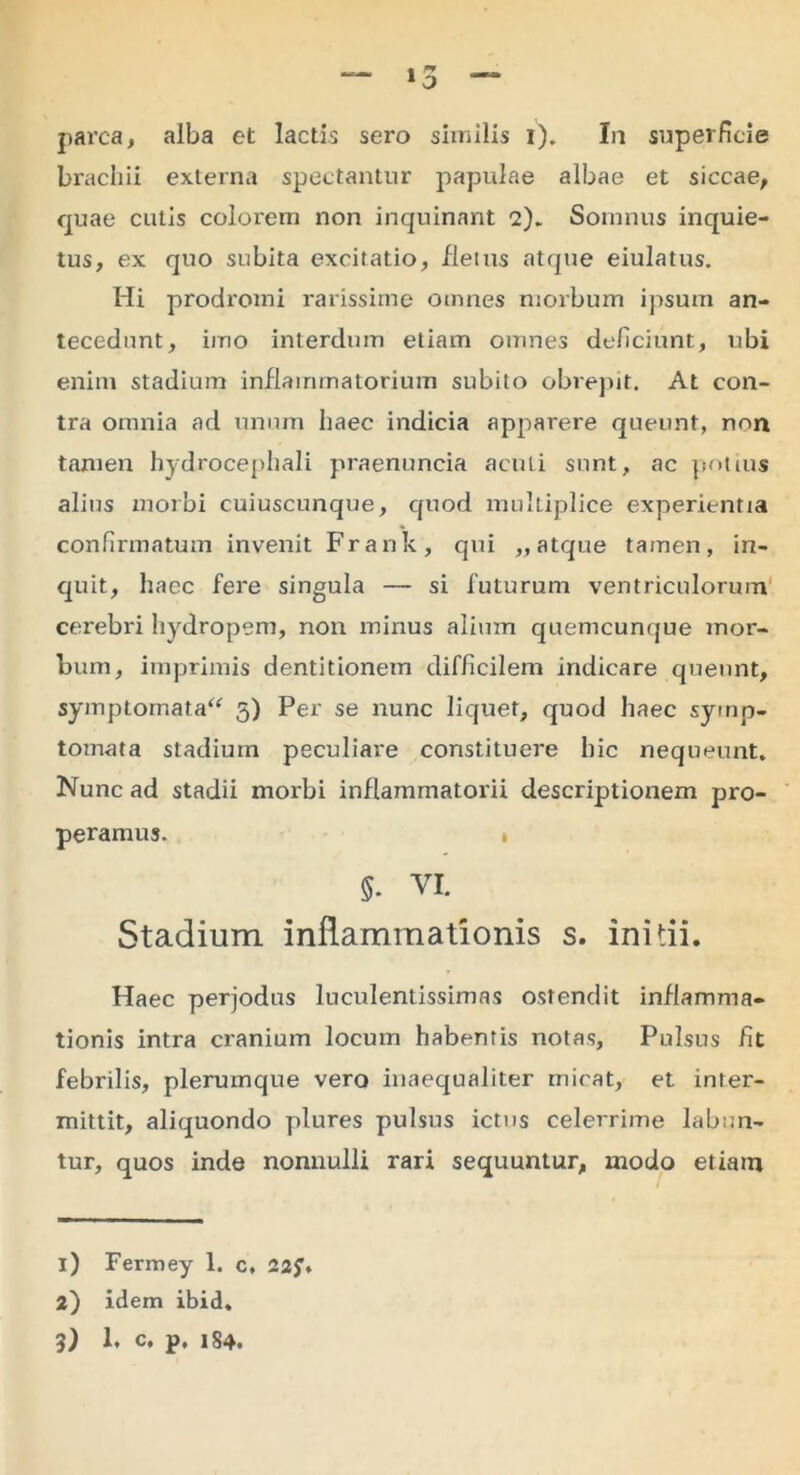 parca, alba et lactis sero similis i). In superficie brachii externa spectantur papulae albae et siccae, quae cutis colorem non inquinant 2).. Somnus inquie- tus, ex quo subita excitatio, fletus atque eiulatus. Hi prodromi rarissime omnes morbum ipsum an- tecedunt, imo interdum etiam omnes deficiunt, ubi enim stadium inflammatorium subito obrepit. At con- tra omnia ad unum haec indicia apparere queunt, non tamen hydrocephali praenuncia acuti sunt, ac potius alius morbi cuiuscunque, quod multiplice experientia confirmatum invenit Frank, qui „ atque tamen, in- quit, haec fere singula — si futurum ventriculorum cerebri hydropem, non minus alium quemcunque mor- bum, imprimis dentitionem difficilem indicare queunt, symptomata^ 5) Per se nunc liquet, quod haec symp- tomata stadium peculiare constituere hic nequeunt. Nunc ad stadii morbi inflammatorii descriptionem pro- peramus. » 5* VI. Stadium inflammationis s. initii. Haec perjodus luculentissimas ostendit inflamma- tionis intra cranium locum habentis notas, Pulsus fit febrilis, plerumque vero inaequaliter micat, et inter- mittit, aliquondo plures pulsus ictus celerrime labnn- tur, quos inde nonnulli rari sequuntur, modo etiam i) Fermey 1. c, 22f> i) idem ibid. 3) 1, c, p, 184.