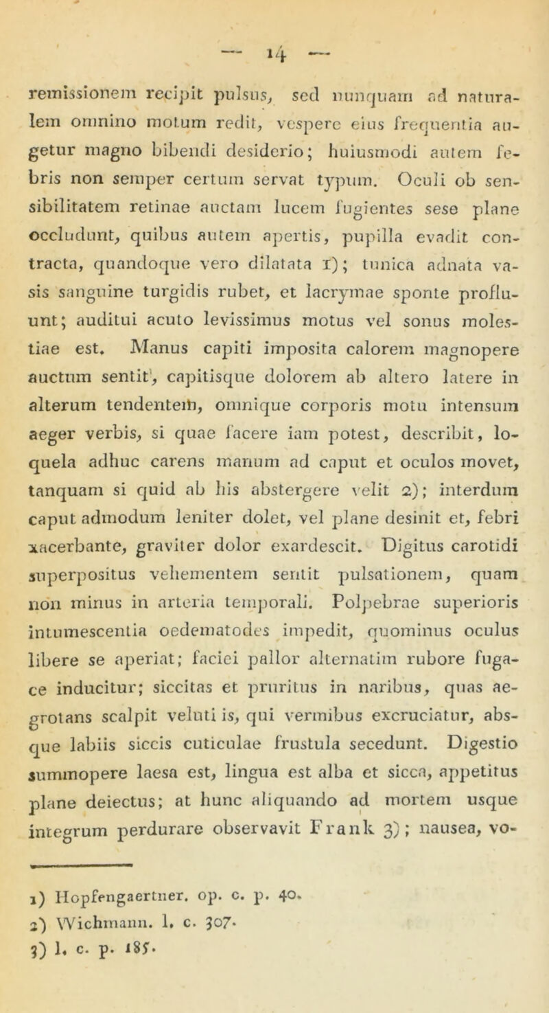 remissionem recipit pulsus, secl nunquam ad natura- lem omnino motum redit, vespere eius frequentia au- getur magno bibendi desiderio; huiusmodi autem fe- bris non semper certum servat typum. Oculi ob sen- sibilitatem retinae auctam lucem fugientes sese plane occludunt, quibus autem apertis, pupilla evadit con- tracta, quandoque vero dilatata i); tunica adnata va- sis sanguine turgidis rubet, et lacrymae sponte proflu- unt; auditui acuto levissimus motus vel sonus moles- tiae est. Manus capiti imposita calorem magnopere auctum sentit, capitisque dolorem ab altero latere in alterum tendentem, omnique corporis motu intensum aeger verbis, si quae facere iam potest, describit, lo- quela adhuc carens manum ad caput et oculos movet, tanquam si quid ab his abstergere velit 2); interdum caput admodum leniter dolet, vel plane desinit et, febri xacerbante, graviter dolor exardescit. Digitus carotidi superpositus vehementem sentit pulsationem, quam non minus in arteria temporali. Polpebrae superioris intumescentia oedematodes impedit, quominus oculus libere se aperiat; faciei pallor alternatim rubore fuga- ce inducitur; siccitas et pruritus in naribus, quas ae- grotans scalpit velnti is, qui vermibus excruciatur, abs- que labiis siccis cuticulae frustula secedunt. Digestio summopere laesa est, lingua est alba et sicca, appetitus plane deiectus; at hunc aliquando ad mortem usque integrum perdurare observavit Frank 3); nausea, vo- 1) Ilopfengaertner. op. c. p. 40. 2) Wichmann. 1. c. lo7~