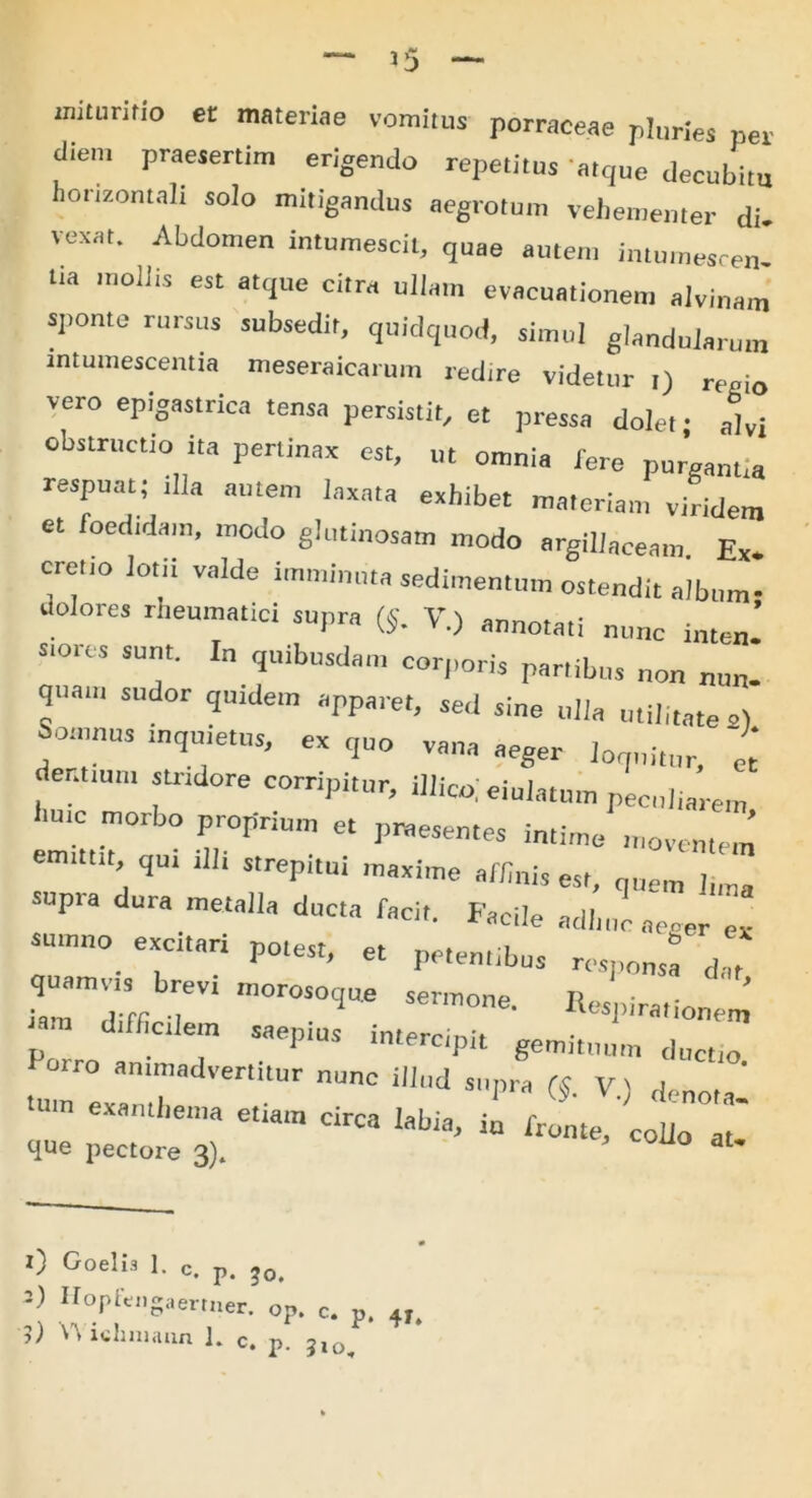 zmtunfio et materiae vomitus porraceae pluries per diem praesertim erigendo repetitus atque decubim horizontali solo mitigandus aegrotum vehementer di. vexat. Abdomen intumescit, quae autem intumesren- l.a mollis est atque citra ullam evacuationem alvinam sponte rursus subsedit, quidquod, simul glandularum intumescentia meseraicarum redire videtur ,) r( io vero epigastrica tensa persistit, et pressa dolet; alvi obstructio ita pertinax est, ut omnia fere purganti» respuat; illa autem laxata exhibet materiam viridem et foedtdara, modo glutinosam modo argillaceam. Ex. cret.o lotii valde imminuta sedimentum ostendit album- dolores rheumatici supra (J. V.) anno,a,i „„nc in ’ siorcs sunt. In quibusdam corporis partibus non nun- quam sudor quidem apparet, sed sine ulla utilitates) Somnus inquietus, ex quo vana aeger loquitur, et dentium strtdore corripitur, illic,; ejulatum peculiarem hmc morbo proprium et pmesen.es intime moventem emittit, qu, ,11. strepitui maxime affini, est, que,„ I„„a opia dura metalla ducta facit. Facile adhuc aeger ex sumno excitari potest, et petentibus responsa d ,t TO brevi morosoque sertuone. Respiratione' p ” Saei’'US in‘erCipit gemi,lmm ductio. ° ammadvert.tur nunc illud supra V) denota tUm circa labia, ii frL/cot r que pectore 3). J UO aU 0 Goelis 1. c. p. jo. =) Hopfcngaertner. op. c. p. 4T ?) V\ iclmiaiin L c. p. 3lo^