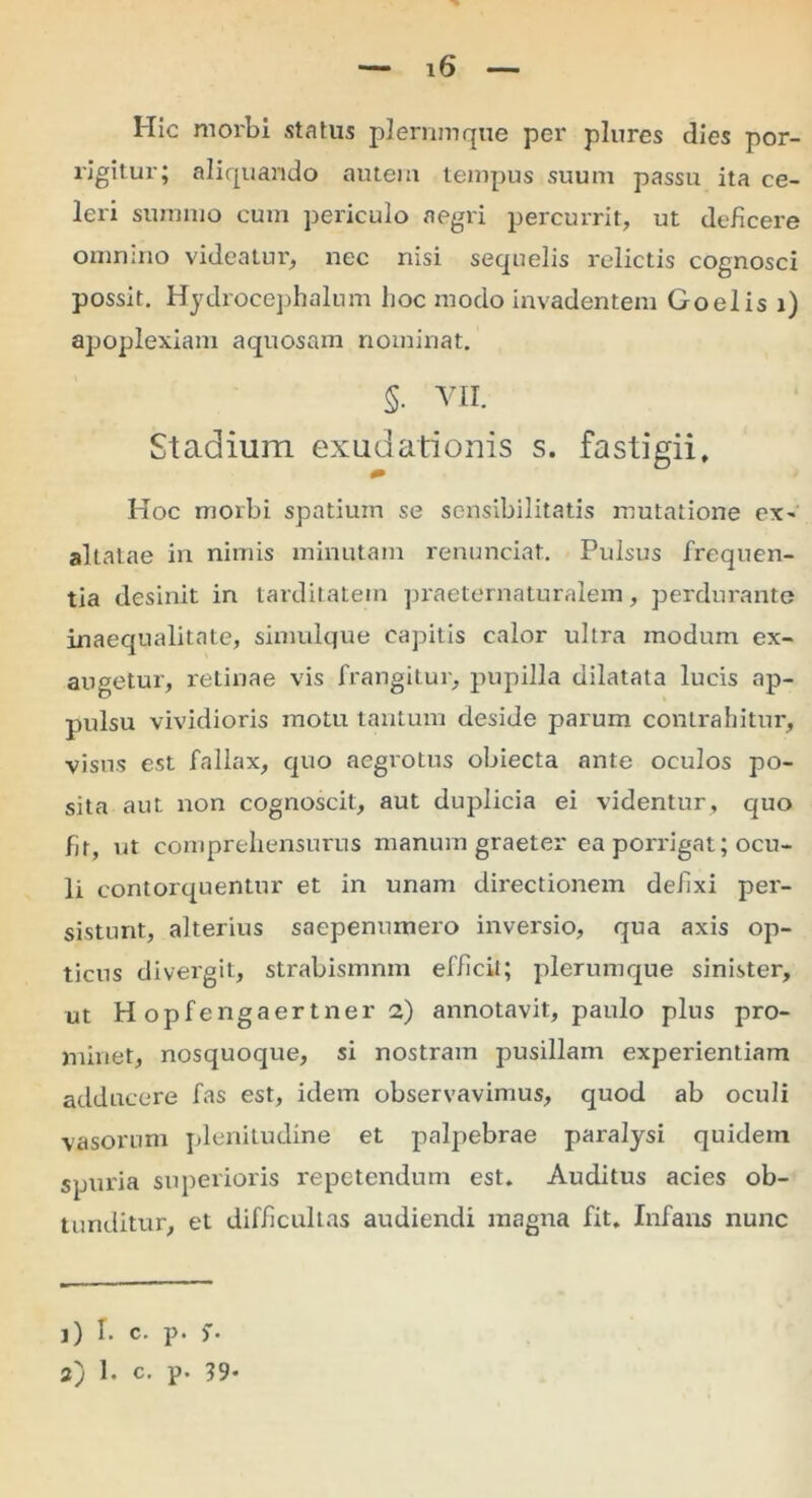 Hic morbi status plerumque per plures dies por- rigitur; aliquando autem tempus suum passu ita ce- leri summo cum periculo aegri percurrit, ut deficere omnino videatur, nec nisi sequelis relictis cognosci possit. Hydrocephalum hoc modo invadentem Goelis i) apoplexiam aquosam nominat. §. VII. Stadium exudationis s. fastigii. Hoc morbi spatium se scnsibilitatis mutatione ex- altatae in nimis minutam renunciat. Pulsus frequen- tia desinit in tarditatem praeternaturalem, perdurante inaequalitate, simulque capitis calor ultra modum ex- augetur, retinae vis frangitur, pupilla dilatata lucis ap- pulsu vividioris motu tantum deside parum contrahitur, visus est fallax, quo aegrotus obiecta ante oculos po- sita aut non cognoscit, aut duplicia ei videntur, quo br, ut comprehensurus manum graeter ea porrigat; ocu- li contorquentur et in unam directionem defixi per- sistunt, alterius saepenumero inversio, qua axis op- ticus di vergit, strabismnm efficit; plerumque sinister, ut H opfengaertner 2) annotavit, paulo plus pro- minet, nosquoque, si nostram pusillam experientiam adducere fas est, idem observavimus, quod ab oculi vasorum plenitudine et palpebrae paralysi quidem spuria superioris repetendum est. Auditus acies ob- tunditur, et difficultas audiendi magna fit. Infans nunc j) T. c. p. 2) 1. c. p. 39-