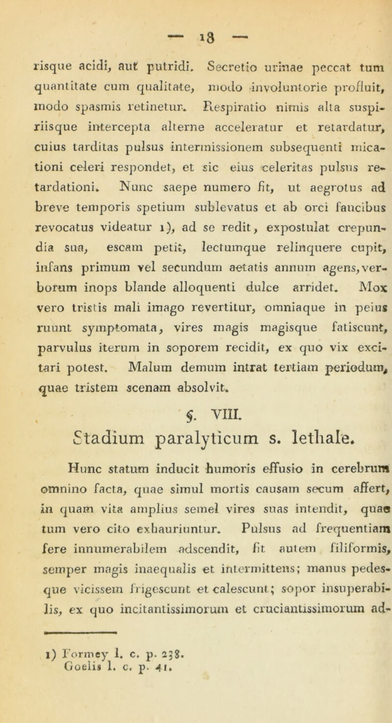i3 risque acidi, aut putridi. Secretio urinae peccat tum quantitate cum qualitate, modo involuntorie profluit, modo spasmis retinetur. Respiratio nimis alta suspi- riisque intercepta alterne acceleratur et retardatur, cuius tarditas pulsus intermissionem subsequenti mica- tioni celeri respondet, et sic eius celeritas pulsus re- tardationi. Nunc saepe numero fit, ut aegrotus ad breve temporis spetium sublevatus et ab orci faucibus revocatus videatur i), ad se redit, expostulat crepun- dia sua, escam petit, lectumque relinquere cupit, infans primum vel secundum aetatis annum agens, ver- borum inops blande alloquenti dulce arridet. Mox vero tristis mali imago revertitur, omniaque in peius ruunt symptomata, vires magis magisque fatiscunt, parvulus iterum in soporem recidit, ex quo vix exci- tari potest. Malum demum intrat tertiam periodum, quae tristem scenam absolvit. $■ VIII. Stadium paralyticum s. lethale. Hunc statum inducit humoris effusio in cerebrum omnino facta, quae simul mortis causam secum affert, in quam vita amplius semel vires suas intendit, quae tum vero cito exhauriuntur. Pulsus ad fx'equentiam fere innumerabilem adscendit, fit autem filiformis, semper magis inaequalis et intermittens; manus pedes- que vicissem frigescunt et calescunt; sopor insuperabi- lis, ex quo incitantissimorum et cruciantissimorum ad- l) Formey 1. c. p. 22%.