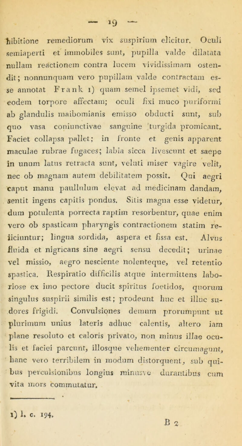 »9 liibitione remediorum vix suspirium elicitur. Oculi semiaperti et immobiles sunt, pupilla valde dilatata nullam reactionem contra lucem vividissimam osten- dit; nonnunquam vero pupillam valde contractam es- se annotat Frank i) quam semel ipsemet vidi, sed eodem torpore affectam; oculi iixi muco puriformi ab glandulis maibomianis emisso obducti sunt, sub quo vasa coniunctivae sanguine turgida promicant* Faciet collapsa pallet; in fronte et genis apparent maculae rubrae fugaces; labia sicca livescunt et saepe in unum latus retracta sunt, velati miser vagire velit, nec ob magnam autem debilitatem possit. Qui aegri caput manu paullnlum elevat ad medicinam dandam, sentit ingens capitis pondus. Sitis magna esse videtur, dum potulenta pori'ecta raptim resorbentur, quae enim vero ob spasticam pharyngis contractionem statim re- iiciuntur; lingua sordida, aspera et fissa est. Alvus fluida et nigricans sine aegri sensu decedit; urinae vel missio, aegro nesciente liolenteque, vel retentio spastica. Respiratio difficilis atque intermittens labo- riose ex imo pectore ducit spiritus foetidos, quorum singulus suspirii similis est; prodeunt huc et illuc su- dores frigidi. Convulsiones demum prorumpunt ut plurimum unius lateris adhuc calentis, altero iam plane resoluto et caloris privato, non minus illae ocu- lis et faciei parcunt, illosqne vehementer circumagunt, hanc vero terribilem in modum distorquent, sub qui- bus perculsionibus longius minusve durantibus cum vita mors commutatur. i) 1. c. 194.