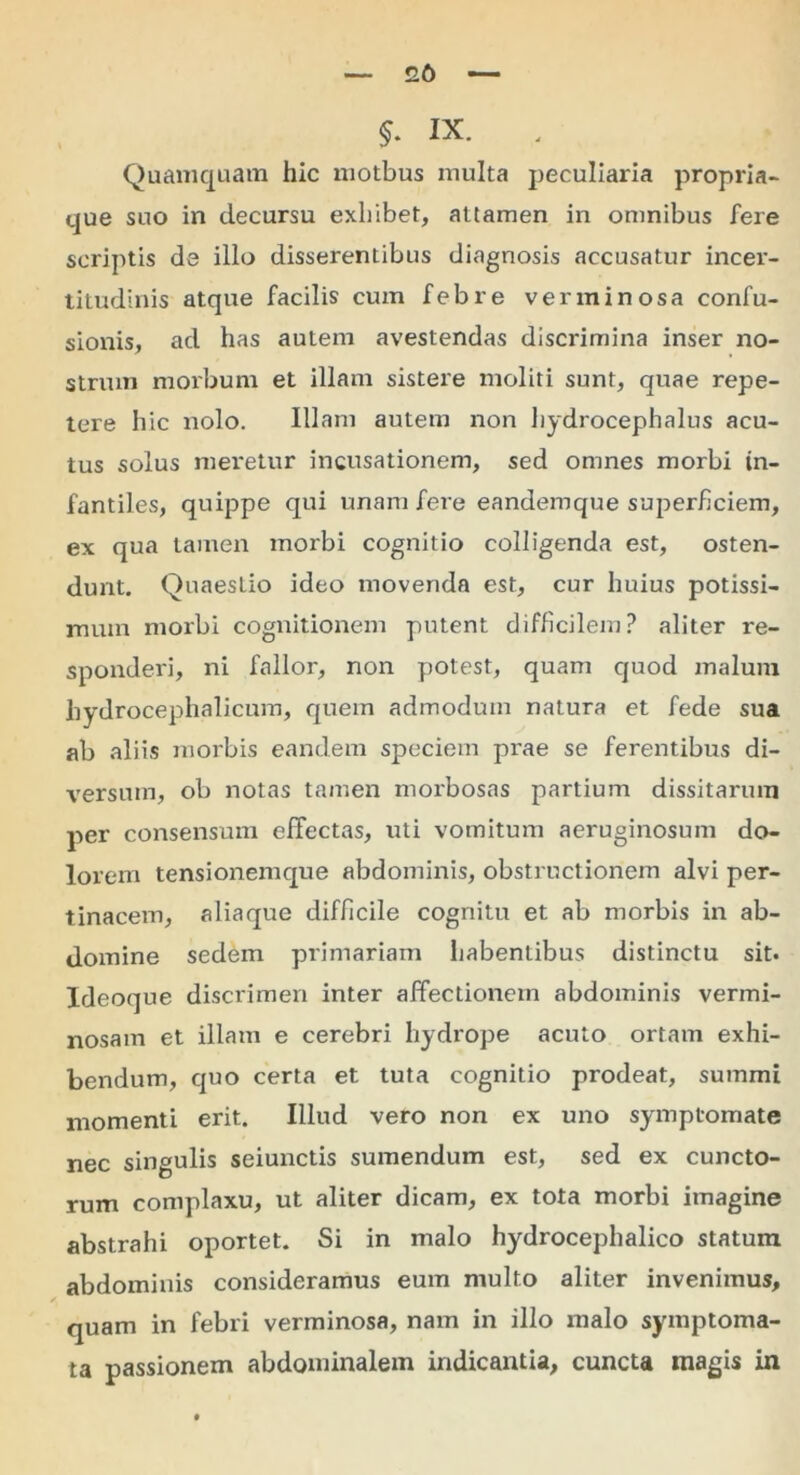 £6 §. ix. . Quamquam hic motbus multa peculiaria propria- que suo in decursu exhibet, attamen in omnibus fere scriptis de illo disserentibus diagnosis accusatur incer- titudinis atque facilis cum febre verminosa confu- sionis, ad has autem avestendas discrimina inser no- strum morbum et illam sistere moliti sunt, quae repe- tere hic nolo. Illam autem non hydrocephalus acu- tus solus meretur incusationem, sed omnes morbi in- fantiles, quippe qui unam fere eandemque superficiem, ex qua tamen morbi cognitio colligenda est, osten- dunt. Quaestio ideo movenda est, cur huius potissi- mum morbi cognitionem putent difficilem? aliter re- sponderi, ni fallor, non potest, quam quod malum hydrocephalicum, quem admodum natura et fede sua ab aliis morbis eandem speciem prae se ferentibus di- versum, ob notas tamen morbosas partium dissitarum per consensum effectas, uti vomitum aeruginosum do- lorem tensionemque abdominis, obstructionem alvi per- tinacem, aliaque difficile cognitu et ab morbis in ab- domine sedem primariam habentibus distinctu sit* Ideoque discrimen inter affectionem abdominis vermi- nosam et illam e cerebri hydrope acuto ortam exhi- bendum, quo certa et tuta cognitio prodeat, summi momenti erit. Illud vero non ex uno symptomate nec singulis seiunctis sumendum est, sed ex cuncto- rum complaxu, ut aliter dicam, ex tota morbi imagine abstrahi oportet. Si in malo hydrocephalico statum abdominis consideramus eum multo aliter invenimus, quam in febri verminosa, nam in illo malo symptoma- ta passionem abdominalem indicantia, cuncta magis in