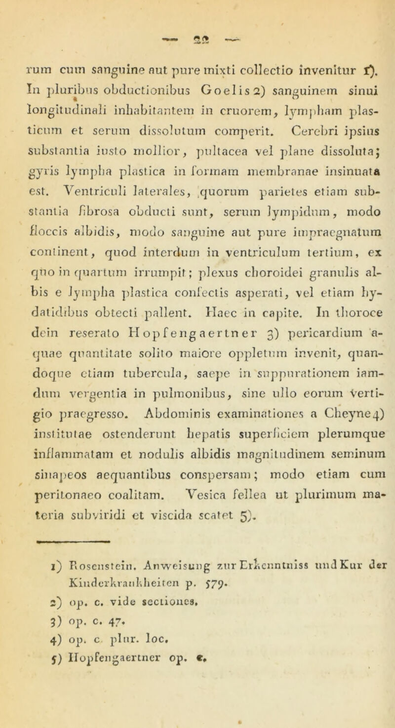 rum cum sanguine aut pure mixti collectio invenitur i). In pluribus obductionibus Goelis2) sanguinem sinui longitudinali inhabitantem in cruorem, lympham plas- ticum et serum dissolutum comperit. Cerebri ipsius substantia iusto mollior, pultacea vel plane dissoluta; gyris lympha plastica in formam membranae insinuata est. Ventriculi laterales, quorum parietes etiam sub- stantia fibrosa obducti sunt, serum lympiclum, modo floccis albidis, modo sanguine aut pure impraegnatum continent, quod interdum in ventriculum tertium, ex quo in quartum irrumpit; plexus choroidei granulis al- bis e lympha plastica confectis asperati, vel etiam hy- datidibus obtecti pallent. Haec in capite. In tboroce dein reserato Hopfeng aertn er 3) pericardium a- quae quantitate solito maiore oppletum invenit, quan- doque etiam tubercula, saepe in suppurationem iam- dum vergentia in pulmonibus, sine ullo eorum Verti- gio praegresso. Abdominis examinationes a Cheyne4) institutae ostenderunt hepatis superficiem plerumque inflammatam et nodulis albidis magnitudinem seminum sinapeos aequantibus conspersam; modo etiam cum peritonaeo coalitam. Vesica fellea ut plurimum ma- teria subviridi et viscida scatet 5). 1) Rosenstein. Anweisung zur Erlicnntniss undKur der Kindcrkranhheiten p. J79. 2) op. c. vide sectiones, 5) op. c. 47. 4) op. c plur. loc.