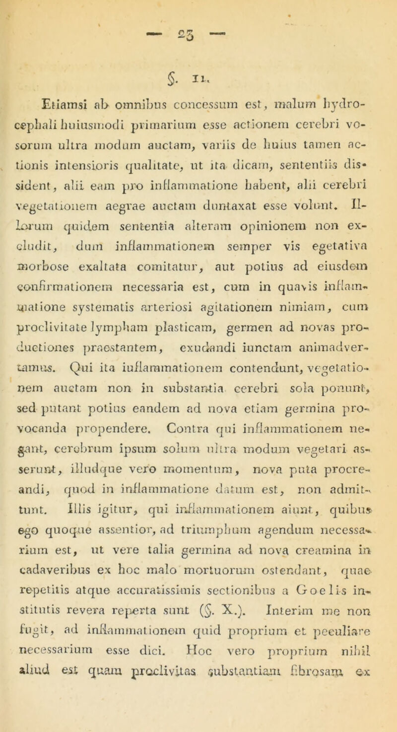 §. it. Etiamsi ab omnibus concessum est, malum hydro- cephali huiusmodi primarium esse actionem cerebri vo- sorum ultra modum auctam, variis de huius tamen ac- tionis intensioris qualitate, ut ita dicam, sententiis dis- sident, alii eam pro inflammatione habent, alii cerebri vegetationem aegrae auctam duntaxat esse volunt. Il- iorum quidem sententia alteram opinionem non ex- cludit, dum inflammationem semper vis egetativa morbose exaltata comitatur, aut potius ad eiusdem confirmationem necessaria est, cum in quavis inflam- matione systematis arteriosi agitationem nimiam, cum proclivitate lympham plasticam, germen ad novas pro- ductiones praestantem, exudandi iunctam animadver- tamus. Qui ita iuflaramationem contendunt, vegetatio- nem auctam non in substantia cerebri sola ponunt, sed putant potius eandem ad nova etiam germina pro- vocanda propendere. Contra qui inflammationem ne- gant, cerebrum ipsum solum ultra modum vegetari as- serunt, illudque vero momentum, nova puta procre- andi, quod in inflammatione datum est, non admit- tunt. Illis igitur, qui inflammationem aiunt, quibu* ego quoque assentior, ad triumphum agendum necessa* riuin est, ut vere talia gennina ad nova creamina in cadaveribus ex hoc malo mortuorum ostendant, quae repetitis atque accuratissimis sectionibus a Goelis in- stitutis revera reperta sunt (§. X.). Interim me non fugit, ad inflammationem quid proprium et peculiare necessarium esse dici. Hoc vero proprium nihil aliud est quam proclivitas substantiam fibrosam ex