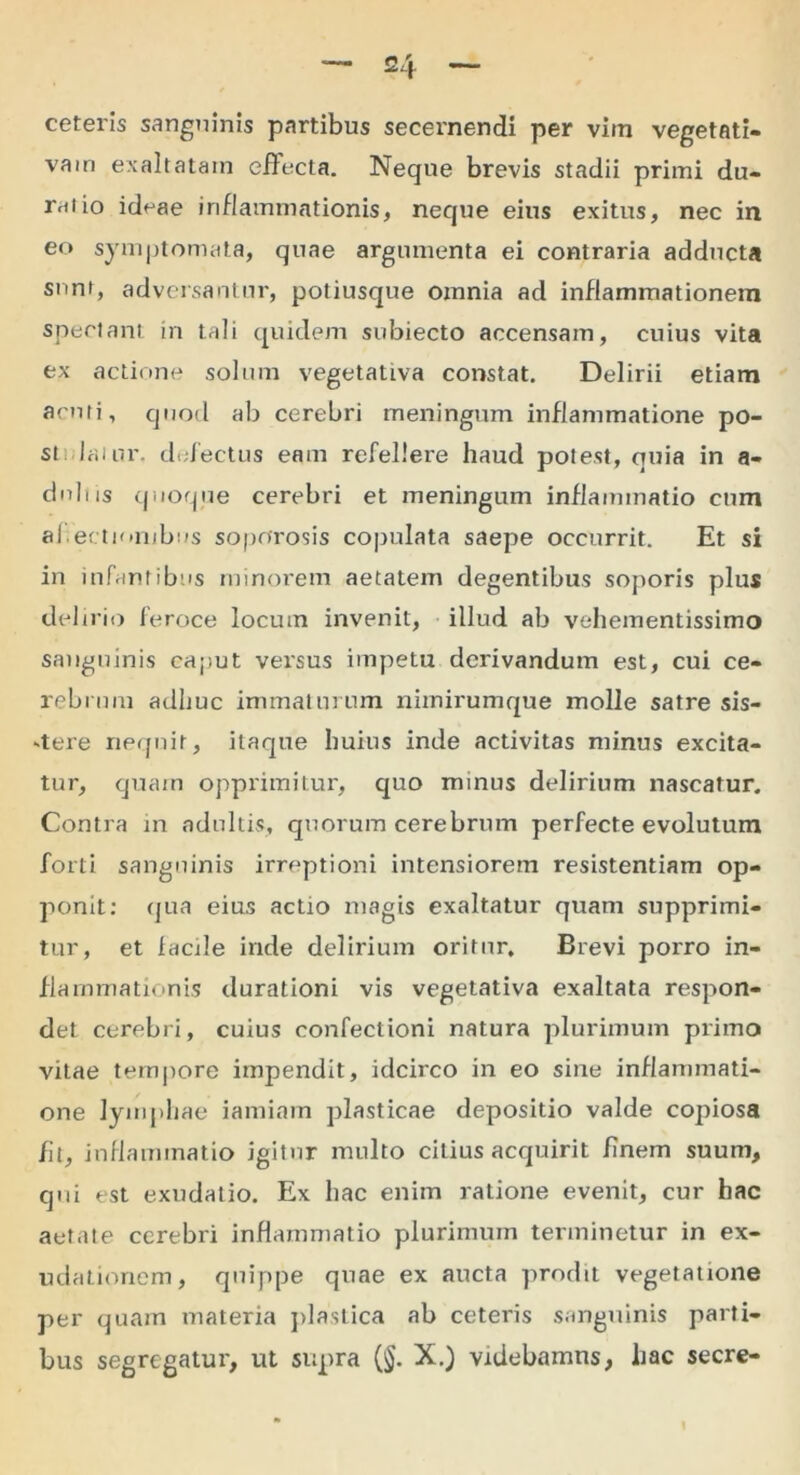 ceteris sanguinis partibus secernendi per vim vegetati- vam exaltatam effecta. Neque brevis stadii primi du- rntio ideae inflammationis, neque eius exitus, nec in eo symptomata, quae argumenta ei contraria adducta snnr, adversantur, potiusque omnia ad inflammationem spectant in tali quidem subiecto accensam, cuius vita ex actione solum vegetatLva constat. Delirii etiam acuti, quod ab cerebri meningum inflammatione po- stulaiur. defectus eam refellere haud potest, quia in a- didiis quoque cerebri et meningum inflammatio cum ahectionjbus soporosis copulata saepe occurrit. Et si in infantibus minorem aetatem degentibus soporis plus delirio feroce locum invenit, illud ab vehementissimo sanguinis caput versus impetu derivandum est, cui ce- rebrum adhuc immaturum nimirumque molle satre sis- -tere nequit, itaque huius inde activitas minus excita- tur, quam opprimitur, quo minus delirium nascatur. Contra in adultis, quorum cerebrum perfecte evolutum forti sanguinis irreptioni intensiorem resistentiam op- ponit: qua eius actio magis exaltatur quam supprimi- tur, et facile inde delirium oritur. Brevi porro in- flammationis durationi vis vegetativa exaltata respon- det cerebri, cuius confectioni natura plurimum primo vitae tempore impendit, idcirco in eo sine inflammati- one lymphae iamiam plasticae depositio valde copiosa fu, inflammatio igitur multo citius acquirit finem suum, qui est exudatio. Ex hac enim ratione evenit, cur hac aetate cerebri inflammatio plurimum terminetur in ex- udationem, quippe quae ex aucta prodit vegetatione per quam materia plastica ab ceteris sanguinis parti- bus segregatur, ut supra (§. X.) videbamus, hac secre-