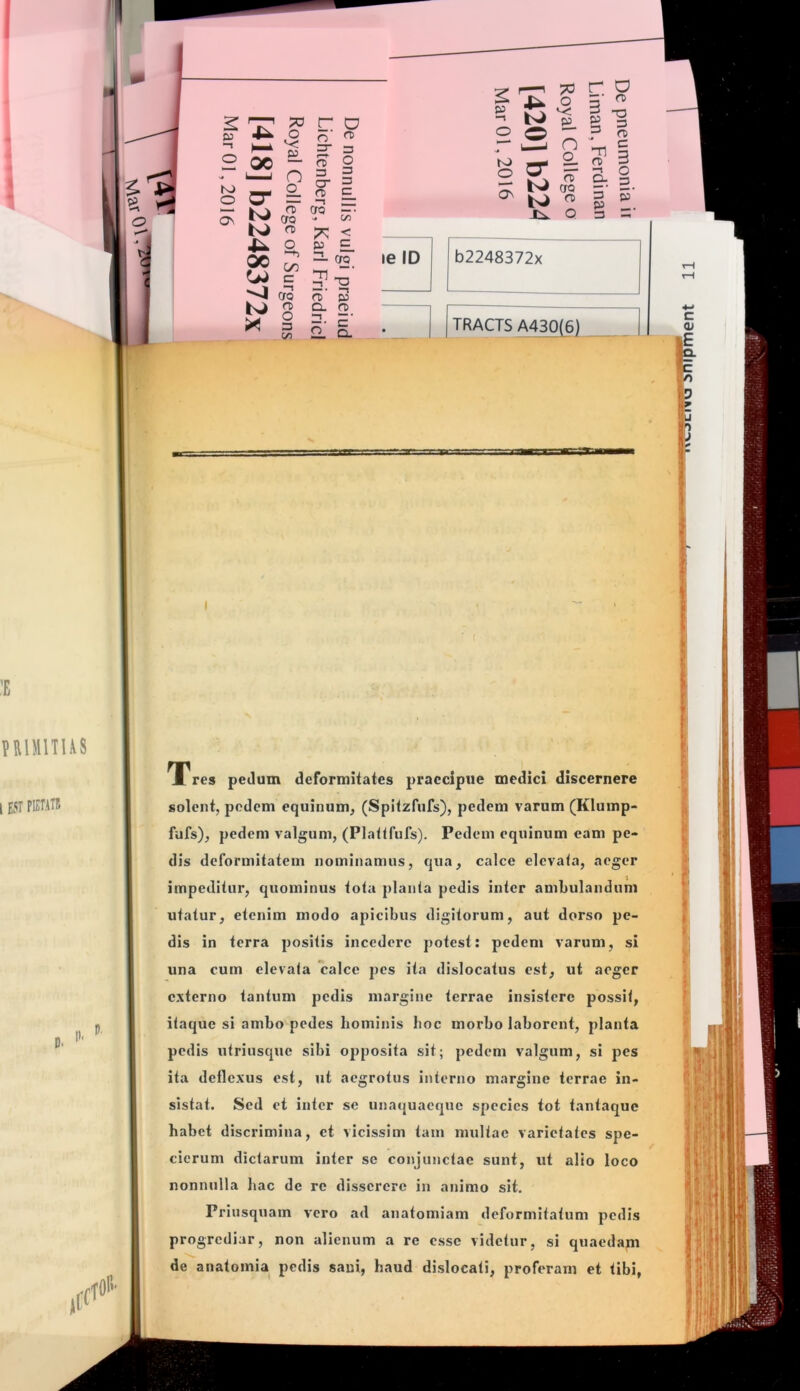 :i3 o K) O o^ l22 o- K) K> 00 73 r O Q S- n o fC 3 O rc D O) 3 O 3 3 C n> cro —• (JQ ^ C/O o < Ope >-M “■• = 7 X) -1 —• -n ero rD p <T) o. a> O n. P' 5 2. §. is. ^ o -1 p o o ■“ r ^ C) M — o 2 S ^ ^ l>J ero ^ re J^ O le ID b2248372x r a 3 -S e ^ - S 3 o 3 Tl re 3 P 3 TRACTS A430(6) p I Tres pedum deformitates praecipue medici discernere solent, pedem equinum, (Spitzfufs), pedem varum (Klump- fufs), pedem valgum, (Plattfufs). Pedem equinum eam pe- dis deformitatem nominamus, qua, calce elcvala, aeger impeditur, quominus tota planta pedis inter ambulandum utatur, etenim modo apicibus digitorum, aut dorso pe- dis in terra positis incedere potest: pedem varum, si una cum elevata calce pes ita dislocatus est, ut aeger externo tantum pedis margine terrae insistere possit, itaque si ambo pedes hominis boc morbo laborent, planta pedis utriusque sibi opposita sit; pedem valgum, si pes ita deflexus est, ut aegrotus interno margine terrae in- sistat. Sed et inter se unaijuaeque species tot tantaque habet discrimina, et vicissim tam multae varietates spe- cierum dictarum inter se conjunctae sunt, ut alio loco nonnulla liac de re disserere in animo sit. Priusquam vero ad anatomiam deformitatum pedis progrediar, non alienum a re esse videtur, si quaedam de anatomia pedis sani, haud dislocati, proferam et tibi,