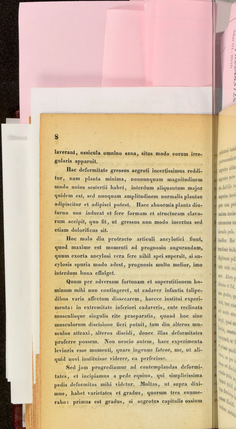 laverant, ossicula omnino sana, situs modo eorum irre- gularis apparuit. Hac deformitate gressus aegroti incertissimus reddi- tur, nam planta minima, nonnunquam magnitudinem modo unius sestertii habet, interdum aliquantum major quidem est, sed nunquam amplitudinem normalis plantae adipiscitur ct adipisci potest. Ilaec abnormis planta diu- turno usu indurat et fere formam et structuram clavo- rum accipit, quo fit, ut gressus non modo incertus sed etiam dolorificus sit. Hoc malo diu protracto articuli ancylotici fiunt, quod maxime est momenti ad prognosiu augurandam, quum exorta ancylosi vera fere nihil sj)ei supersit, si an- cylosis spuria modo adest, prognosis multo melior, imo interdum bona effulget. Quum per adversam fortunam ct superstitionem ho- minum mihi non contingeret, ut cadaver infantis talipe- dibus varis affectum dissecarem, hacccc institui experi- menta: in extremitate inferiori cadaveris, cute reclinata musculisque singulis rite praeparatis, quoad hoc sine musculorum dsscisionc fieri potuit, tam diu alteros mu- sculos attraxi, alteros discidi, donec illas deformitates proferre possem. Non nescio autem, haec experimenta levioris esse momenti, quare ingenue fateor, me, ut ali- quid novi instituisse viderer, ea perfecisse. Sed jam progrediamur ad contemplandas deformi- tates, et incipiamus a pede equino, qui simplicissima pedis deformitas mihi videtur. Multas, ut supra dixi- mus, habet varietates ct gradus, quorum tres enume- rabo: primus est gradus, si aegrotus capitulis ossium