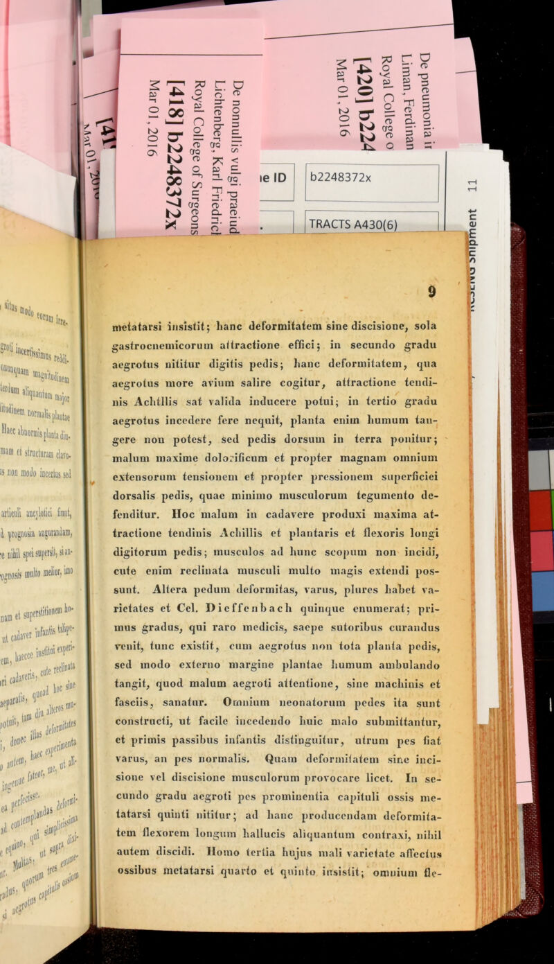 Vniumfflajot '‘'^‘“'“oormalispUiae HaccahormlsplaQtadiu. inaoi et structuram clavo- IS BOII modo iocerliis sei articuli aucjlolici Huui, au^ucaudam, 'C uiliil spei supersit, si au- 'o^DOsis multo ®«l‘ot) lin- nam et sopeistilio® ^ ut cadaver iutanfo ena,bccel>'P'‘ metatarsi insistit; lianc deformitatem sine discisionc, sola gastrocnemicoruin attractione effici; in secundo gradu cute ti doueo 0 ai iaec^f ifriiu' icnia ulent) tali- - 0)0) “ ipjCIlO^ fateot) ea j*'' ijudau ,1 c.«' eqi (|0* aegrotus nititur digitis pedis; hanc deformitatem, qua aegrotus more avium salire cogitur, attractione tendi- nis Achtllis sat valida inducere potui; in tertio gradu aegrotus incedere fere nequit, planta enim humum tan- gere non potest, sed pedis dorsum in terra ponitur; malum maxime dolorificum et propter magnam omnium extensorum tensionem et propter pressionem superficiei dorsalis pedis, quae minimo musculorum tegumento de- fenditur. Hoc malum Iu cadavere produxi maxima at- tractione tendinis Achillis et plantaris ct flexoris longi digitorum pedis; musculos ad hunc scopum non incidi, cute enim reclinata musculi multo magis extendi pos- sunt. Altera pedum deformitas, varus, plures hahet va- rietates et Ccl, Dicffcnbach quinque enumerat; pri- mus gradus, qui raro medicis, saepe sutoribus curandus renit, tunc existit, cum aegrotus noii tota planta pedis, sed modo externo margine plantae humum ambulando tangit, quod malum aegroti attentione, sine machinis et fasciis, sanatur. Omnium neonatorum pedes ita sunt constructi, ut facile incedendo huic malo submittantur, et primis passibus infantis distinguitur, utrum pes fiat varus, an pes normalis. Quam deformitatem sine inci- sione vcl discisionc musculorum provocare licet. In se- cundo gradu aegroti pes prominentia capituli ossis me- tatarsi quinti nititur; ad hanc producendam deformita- tem flexorem longum hallucis aliquantum contraxi, nihil autem discidi. Homo tertia hujus mali varietate aflcctus i