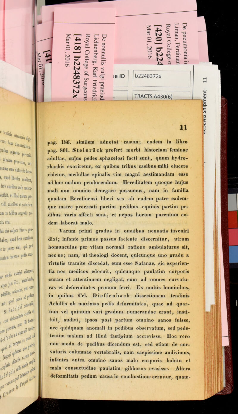 CJ O o (T) “ ^ n = T CT“ 3 o O- = ^ = — 1^ rt) ero —• Os ero ■* <^ m 7^ < o p E. ^ ^ ^ 5-a ^«4 ero (T) p S S- 2. p Q 3 le ID b2248372x TRACTS A430(6) ll 11 pa^. 186. similem adnotat casum; eodem in libro pag. 801. Steinriick profert morbi historiam'feminae adultae, cujus pedes sphacelosi facti sunt, quum hydro- rhachis exoriretur, ex quibus tribus casibus mihi elucere videtur, medullae spinalis vim magni aestimandam esse ad hoc malum producendum. Hereditatem quoque hujus mali non omnino denegare possumus, nam in familia quadam Berolinensi liberi sex ab eodem patre eadem- que matre procreati partim pedibus equinis partini pe- dibus varis affecti sunt, et nepos horum parentum eo- dem laborat malo. Varum primi gradus in omnibus neonatis inveniri dixi; infante primos passus faciente discernitur, utrum homunculus per vitam normali ratione ambulaturus sit, necne; nam, ut theologi docent, quicunque uno gradu a virtutis tramite discedat, cum esse Satanae, sic experien- tia nos, medicos edocuit, quicunque paulatim corporis curam et attentionem negligat, eum ad omnes curvatu- ras et deformitates pionum ferri. Ex multis hominibus, in quibus Cei. Dieffenbach dissectionem tendinis Achillis ob maximas pedis deformitates, quae ad quar- tum vel quintum vari gradum numerandae erant, insti- tuit, audivi, ipsos post partum omnino sanos fuisse, nec quidquam anomali in pedibus observatum, sed pede- tentim malum ad illud fastigium accrevisse, lloc vero non modo de pedibus dicendum est, sed etiam de cur- vaturis columnae vertebralis, nam saepissime audivimus, infantes antea omnino sanos malo corporis habitu et mala consuetudine paulatim gibbosos evasisse. Altera deformitatis pedum causa in combustione cernitur, quam- \ 'i i