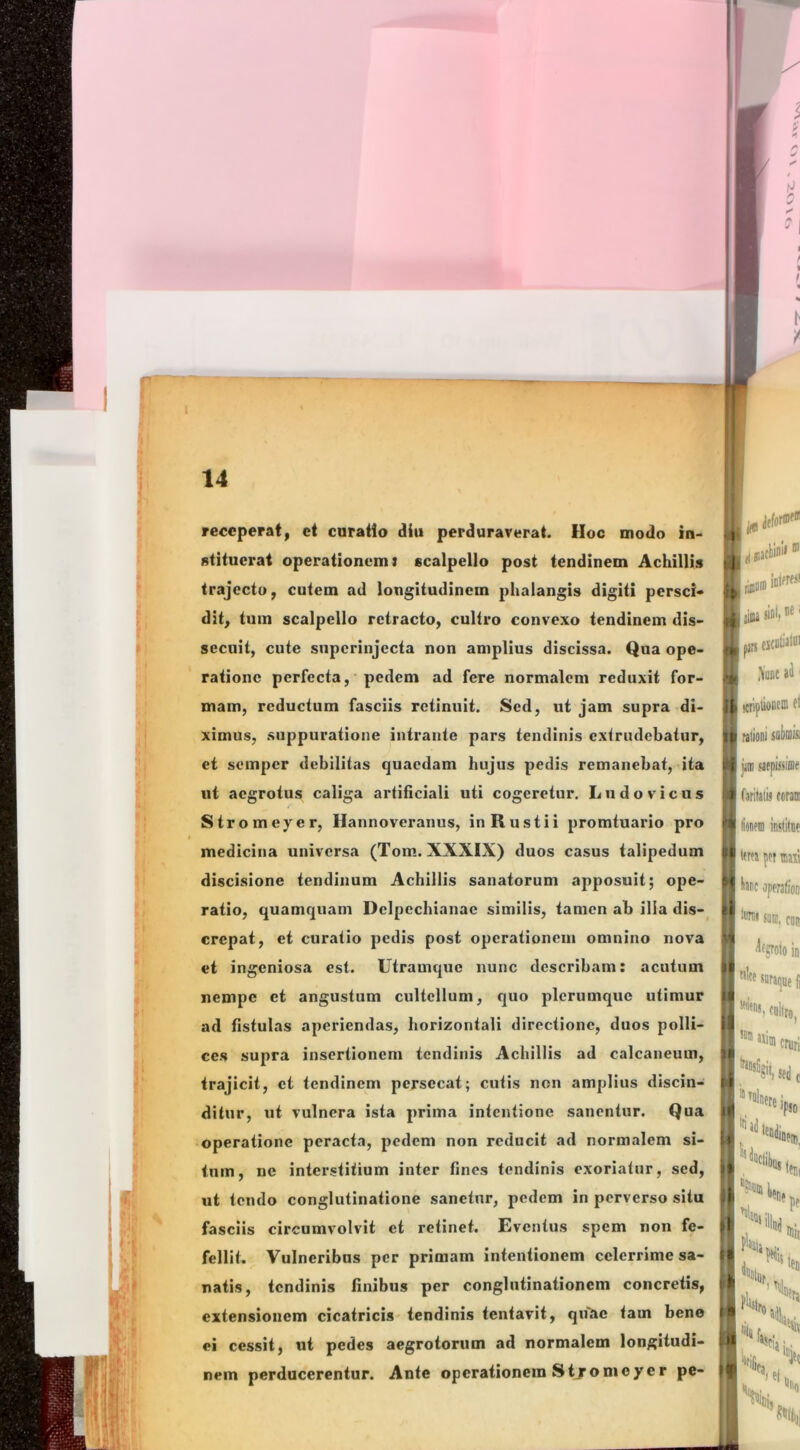 l 14 I receperat, et curatio diu perduraverat. Hoc modo in- stituerat operationem} scalpello post tendinem Achillis trajectu, cutem ad longitudinem phalangis digiti persci- dit, tum scalpello retracto, cultro convexo tendinem dis- secuit, cute siiperinjccta non amplius discissa. Qua ope- ratione perfecta, pedem ad fere normalem reduxit for- mam, reductum fasciis retinuit. Sed, ut jam supra di- ximus, suppuratione intrante pars tendinis extrudebatur, ct semper debilitas quaedam hujus pedis remanebat, ita ut aegrotus caliga artificiali uti cogeretur. Ludovicus Stromeyer, Hannoveranus, in R usti i promtuario pro medicina universa (Tom. XXXIX) duos casus talipedum discisione tendinum Achillis sanatorum apposuit; ope- ratio, quamquam Delpechianac similis, tamen ab illa dis-^ crepat, et curatio pedis post operationem omnino nova ct ingeniosa est. Utramque nunc describam: acutum nempe et angustum cultellum, quo plerumque utimur ad fistulas aperiendas, horizontali directione, duos polli- ces supra insertionem tendinis Achillis ad calcaneum, trajicit, ct tendinem persecat; cutis non amplius discin- ditur, ut vulnera ista prima intentione sanentur. Qua operatione peracta, pedem non reducit ad normalem si- tum, ne interstitium inter fines tendinis exoriatur, sed, ut tendo conglutinatione sanetur, pedem in perverso situ fasciis circumvolvit et retinet. Eventus spem non fe- fellit. Vulneribus per primam intentionem celerrime sa- natis, tendinis finibus per conglutinationem concretis, extensionem cicatricis tendinis tentavit, qu^ae tam bene ei cessit, ut pedes aegrotorum ad normalem longitudi- nem perducerentur. Ante operationem Stjromoyer pe- liKJ 'd Baclini» laiiiint'»* la «dI, 1®' prs jjcoliatoi ,\iinc ' i Ii (cripliotiEffl ft IU rationi soi)iiii& •i p sarpissiffle T faritaiij coram '*'*■ lioitcm inslilnc ' • IcrfJ pcT mail ' 1 hne operalioD torni (>|]|( jlfsrolo in tilce I ■'1 ' *ri(]De Ii cruri Ttn! Te . Ud lp!0 <CI)| nili '«ta ; IB * fiJcjj 'J«c lel