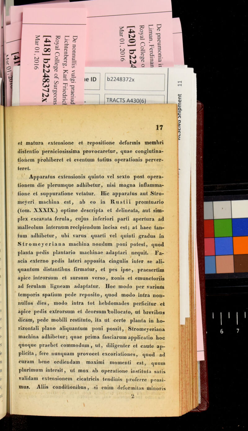 O r ^ n — c to ^ 2. rt> 3 r~i — “t o ^ iV CTQ3'- tJ g r^ Q 3 3 K) cr = o b2248372x le D — OQ <1 cro TRACTS A430(6) a. ci matur<i extensione et repositione deformis membri distentio perniciosissima provocaretur, quae conglutina- tioiiem prohiberet et eventum totius operationis perver- teret. Apparatus extensionis quinto vel sexto post opera- tionem die plerumque adhibetur, nisi magna inflamma- tione et suppuratione vetatur. Hic apparatus aut Stro- mcyeri machina est, ab eo in Rustii promtuario (tom. XXXIX.) optime descripta et delineata, aut sim- plex excavata ferula, cujus inferiori parti apertura ad malleolum internum recipiendum incisa est; at haec tan- tum adhibetur, ubi varus quarti vel quinti gradus in Stromeyeriana machina nondum poni potest, quod planta pedis plantario machinae adaptari nequit. Fa- ‘ scia externo pedis lateri apposita cingulis inter se ali- quantum distantibus firmatur, et pes ipse, praesertim apice introrsum et sursum verso, zonis et emunctoriis ad ferulam ligneam adaptatur. Hoc modo per varium temporis spatium pede reposito, quod modo intra non- nullos dies, modo intra tot hebdomades perficitur et apice pedis extrorsum et deorsum Collocato, ut brevibus dicam, pede mobili restituto, ita ut certe planta in ho- rizontali plano aliquantum poni possit, Stromeyeriana machina adhibetur; quae prima fasciarum applicatio hoc quoque praebet commodum, ut, diligenter et caute ap- plicita, fere nunquam provocet excoriationes, quod ad curam bene ordiendam maximi momenti est, quum plurimum intersit, ut mox ab operatione instituta satis validam extensionem cicatricis tendinis proferre possi- mus. Aliis conditionibus, si enim deformitas minoris ■ o •