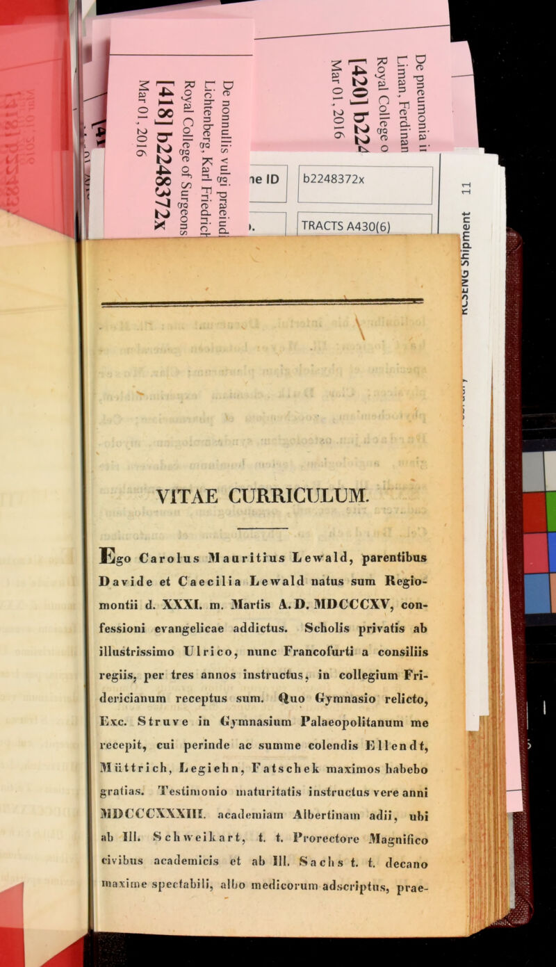 n: a _o o n 2 00 “ - I n cr i O) 3 3 o 3 K) O O- 3 a> c — Ki (Jo os Ft <JQ bJ 00 <1 (^3 K) S C/2 C/O 3 3 E. “ ^2. 5-° ft 3 Q. a> B-l' ^ r-p 73 -1 p o o r ^ n S ^ K) O r o g- 3 3 OS rc ■o 3 n> c 3 & s 3 p' Tl fli ts.. o 3 — ie ID b2248372x TRACTS A430(6) Xmmm \ VITAE CURRICULEM. Tigo Carolus Maaritius Lewald, parentibus Davide et Caecilia Lewald natus sum Regio- montii d. XXXI. m. 3Iartis A. D. MDCCCXV, con- \ fessioni evangelicae addictus. Scholis privatis ab illustrissimo Ulrico, nunc Francofurti-a consiliis regiis, per tres annos instructus, in collegium Fri- dericianum receptus sum. Quo Gymnasio relicto, Exc. Struve in Gymnasium Palaeopolitanum me recepit, cui perinde ac summe colendis Ellendt, Riittrich, Eegiehn, Fatschek maximos habebo gratias. Testimonio maturitatis instructus vere anni HIRCCCXXXIII. academiam Aibertinam adii, ubi ab 111. Schueikart, t. t. Prorectore Magnifico civibus academlcis et ab 111. Sachs t. t. decano maxime spectabili, albo medicorum adscriptus, prae-