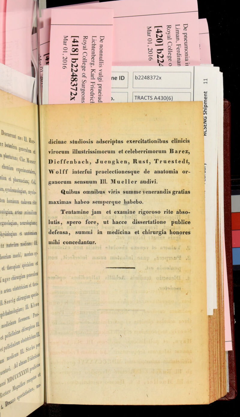 r D o- 3 O) c On rt cro CTQ - n> «TT a> »3 a. fD ne ID 2 (D D. 3 ^ ^ g ^ O 3 s b2248372x (llciiiae studiosis odscriptus exercitationibus clinicis virorum illustrissimorum et celeberrimorum Barez, Dicffenbacb, Juengken, Rust, Truestedt, Wolff interfui praelectionesque de aiiatomia or- ganorum sensuum 111. 3Iueller audivi. Quibus omnibus viris summe venerandis gratias maximas habeo semperque h^abebo. Tentamine jam et examine rigoroso rite abso- > lutis, spero fore, ut hacce dissertatione publice defensa, summi in medicina et chirurgia honores mihi concedantur. c >1. u
