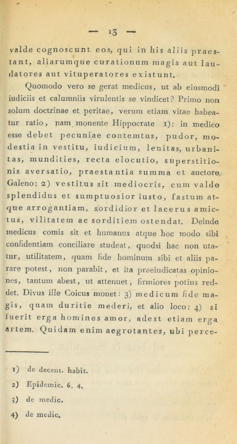 valde cognoscunt eos, qui in his aliis praes- tant, aliarumque curationum magis aut lau- datores aut vituperatores existunt. Quomodo vero se gerat medicus, ut ab eiusmodi iudiciis et calumniis virulentis se vindicet? Primo non solum doctrinae et peritae, verum etiam vitae habea- tur ratio, nam monente Hippocrate i); in medico esse debet pecuniae contemtus, pudor, mo- destia in vestitu, iudicium, lenitas, urbani- tas, mundities, recta elocutio, superstitio- nis aversatio, praestantia summa et auctore Galeno: a) vestitus sit mediocris, cum valde splendidus et sumptuosior iusto, fastum at- que arrogantiam, sjordidior et lacerus amic- tus, vilitatem ac sorditiem ostendat. Deinde medicus comis sit et humanus atque hoc modo sibi confidentiam conciliare studeat, quodsi hac non uta- tur, utilitatem, quam hde hominum sibi et aliis pa- rare potest, non parabit, et ita praeiudicatas opinio- nes, tantum abest, ut attenuet, firmiores potius red- det. Divus ille Coicus monet: 3) medicum fide ma- gis, quam duritie mederi, et alio loco: 4) si luerit erga homines amor, adest etiam erga artem. Quidam enim aegrotantes, ubi perce- 1) de decent, liabit. 2) Epidemic. 6. 4. 5) de medie,