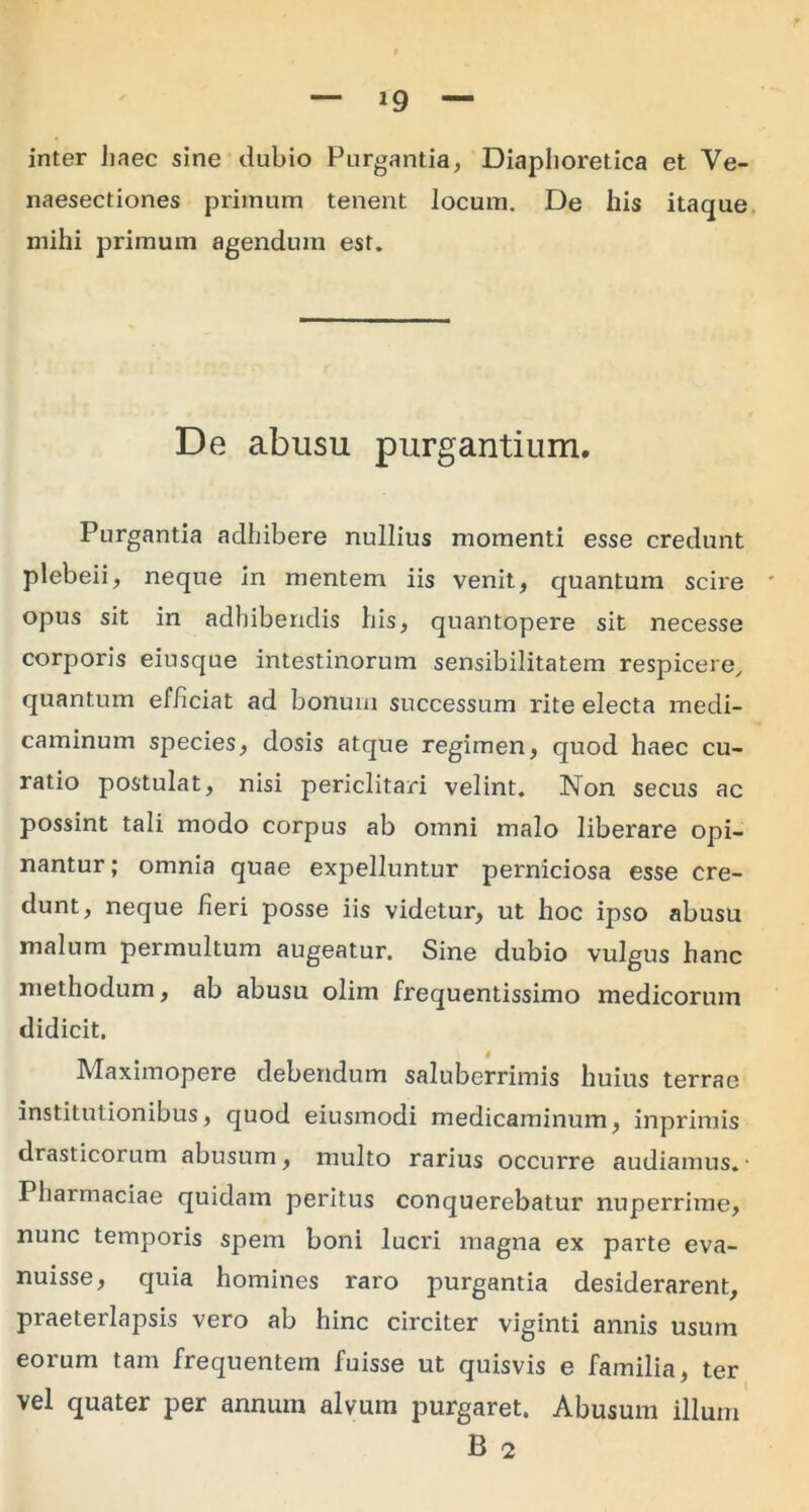 *9 inter haec sine dubio Purgantia, Diaphoretica et Ve- naesectiones primum tenent locum. De his itaque mihi primum agendum est. De abusu purgantium. Purgantia adhibere nullius momenti esse credunt plebeii, neque in mentem iis venit, quantum scire ' opus sit in adhibendis his, quantopere sit necesse corporis eiusque intestinorum sensibilitatem respicere, quantum ef/iciat ad bonum successum rite electa medi- caminum species, dosis atque regimen, quod haec cu- ratio postulat, nisi periclitari velint. Non secus ac possint tali modo corpus ab omni malo liberare opi- nantur ; omnia quae expelluntur perniciosa esse cre- dunt, neque heri posse iis videtur, ut hoc ipso abusu malum permultum augeatur. Sine dubio vulgus hanc methodum, ab abusu olirn frequentissimo medicorum didicit. Maximopere debendum saluberrimis huius terrae institutionibus, quod eiusmodi medicaminum, inprimis drasticorum abusum, multo rarius occurre audiamus.• Pharmaciae quidam peritus conquerebatur nuperrime, nunc temporis spem boni lucri magna ex parte eva- nuisse, quia homines raro purgantia desiderarent, praeterlapsis vero ab hinc circiter viginti annis usum eorum tam frequentem fuisse ut quisvis e familia, ter vel quater per annum alvum purgaret. Abusum illum B 2