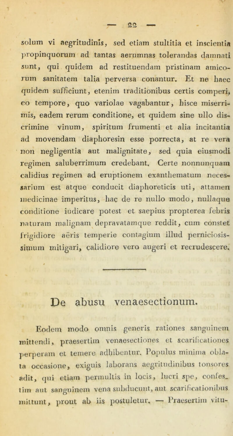 solum vi aegritudinis, sed etiam stultitia et inscientia propinquorum ad tantas aerumnas tolerandas damnati sunt, qui quidem ad restituendam pristinam amico- rum sanitatem talia perversa conantur. Et ne haec quidem sufficiunt, etenim traditionibus certis comperi, eo tempore, quo variolae vagabantur, hisce miserri- mis, eadem rerum conditione, et quidem sine ullo dis- crimine vinum, spiritum frumenti et alia incitantia ad movendam diaphoresin esse porrecta, at re vera non negligentia aut malignitate, sed quia eiusmodi regimen saluberrimum credebant. Certe nonnunquam calidius regimen ad eruptionem exanthematum neces- sarium est atque conducit diaphoreticis uti, attamen medicinae imperitus, hac de re nullo modo, nullaque conditione iudicare potest et saepius propterea febris naturam malignam depravatamque reddit, cum constet frigidiore aeris temperie contagium illud perniciosis- simum mitigari, calidiore vero augeri et recrudescere. De abusu venaesectionum. Eodem modo omnis generis rationes sanguinem mittendi, praesertim venaesectiones et scarificationes perperam et temere adhibentur. Populus minima obla- ta occasione, exiguis laborans aegritudinibus tonsores adit, qui etiam permultis in locis, lucri spe, confes. tim aut sanguinem vena subducunt, aut scarificationibus mittunt, prout ab iis postuletur. — Praesertim viiu-