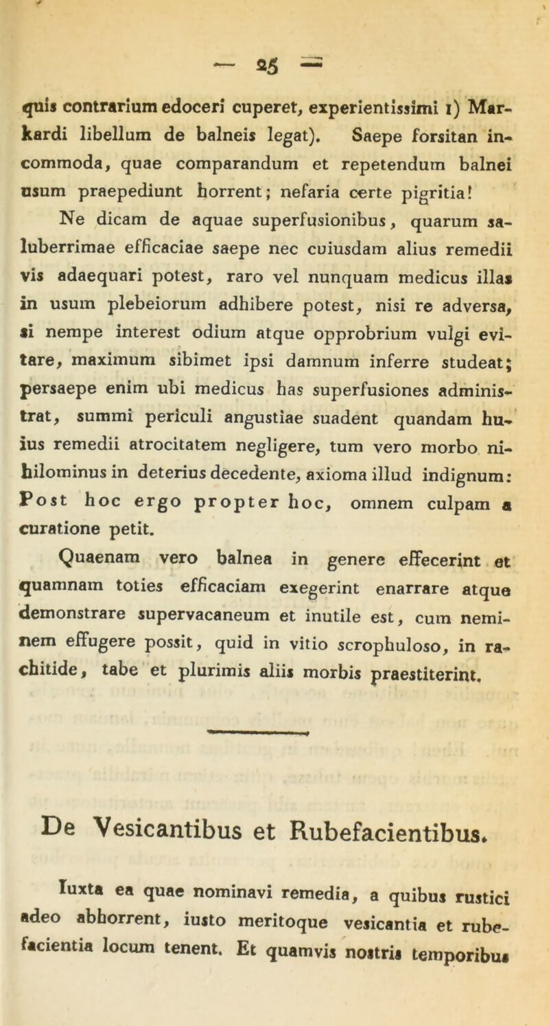 quis contrarium edoceri cuperet, experientissimi i) Mar- kardi libellum de balneis legat). Saepe forsitan in- commoda, quae comparandum et repetendum balnei usum praepediunt horrent; nefaria certe pigritia! Ne dicam de aquae superfusionibus, quarum sa- luberrimae efficaciae saepe nec cuiusdam alius remedii vis adaequari potest, raro vel nunquam medicus illas in usum plebeiorum adhibere potest, nisi re adversa, si nempe interest odium atque opprobrium vulgi evi- tare, maximum sibimet ipsi damnum inferre studeat; persaepe enim ubi medicus has superfusiones adminis- trat, summi periculi angustiae suadent quandam hu- ius remedii atrocitatem negligere, tum vero morbo ni- hilominus in deterius decedente, axioma illud indignum: Post hoc ergo propter hoc, omnem culpam a curatione petit. Quaenam vero balnea in genere effecerint et quamnam toties efficaciam exegerint enarrare atque demonstrare supervacaneum et inutile est, cum nemi- nem effugere possit, quid in vitio scrophuloso, in ra- chitide, tabe et plurimis aliis morbis praestiterint. De Vesicantibus et Rubefacientibus» luxta ea quae nominavi remedia, a quibus rustici adeo abhorrent, iusto meritoque vesicantia et rube- facientia locum tenent. Et quamvis nostris temporibus