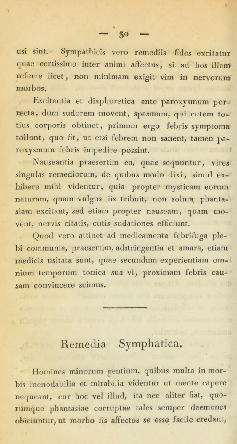 1 — '3° — usi sint. Sympathicis vero remediis Edes excitatur cpiae certissime inter animi affectus, si ad lios illam referre licet, non minimam exigit vim in nervorum morbos. Excitantia et diaphoretica ante paroxysmum por- recta, dum sudorem movent, spasmum, qui cutem to- tius corporis obtinet, primum ergo febris symptoma tollunt, quo Et, ut etsi febrem non sanent, tamen pa- roxysmum febris impedire possint. Nauseantia praesertim ea, quae sequuntur, vires singulas remediorum, de quibus modo dixi, simul ex- hibere mihi videntur> quia propter mysticam eorum naturam, quam vulgus iis tribuit, non solum phanta- siam excitant, sed etiam propter nauseam, quam mo- vent, nervis citatis, cutis sudationes efficiunt. Quod vero attinet ad medicamenta febrifuga ple- bi communia, praesertim, adstringentia et amara, etiam medicis usitata sunt, quae secundum experientiam om- nium temporum tonica sua vi, proximam febris cau- sam convincere scimus. Remedia Symphatica. Homines minorum gentium, quibus multa in mor- bis inenodabilia et mirabilia videntur ut mente capere nequeant, cur hoc vel illud, ita nec aliter Eat, quo- rumque phantasiae corruptae tales semper daemones obiciuntur, ut morbo iis affectos se esse facile credant,