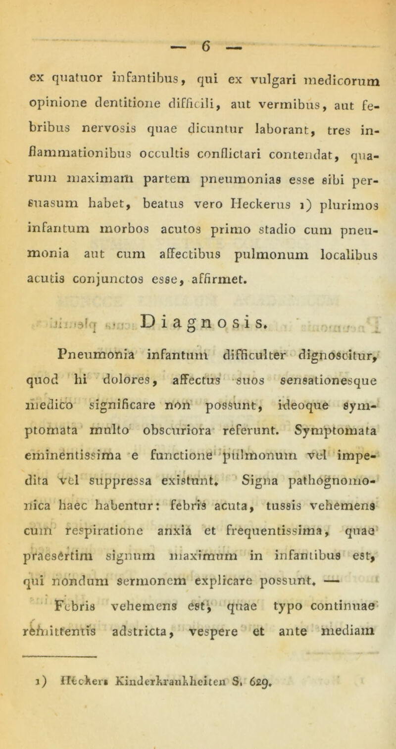 ex quatuor infantibus, qui ex vulgari medicorum opinione dentitione difficili, aut vermibus, aut fe- bribus nervosis quae dicuntur laborant, tres in- flammationibus occultis conflictari contendat, qua- rum maximam partem pneumonias esse eibi per- suasum habet, beatus vero Ileckerus i) plurimos infantum morbos acutos primo stadio cum pneu- monia aut cum affectibus pulmonum localibus acutis conjunctos esse, affirmet. ili <3( - • Diagnosis. Pneumonia infantum difficulter dignoscitur, quod hi dolores, affectus suos sensationesque medico significare non possunt, ideoque sym- ptomata multo obscuriora referunt. Symptomata eminentissima e functione pulmonum vel impe- dita vel suppressa existunt» Signa pathognomo- nica haec habentur: febris acuta, tussis vehemens cum respiratione anxia et frequentissima, quae praesertim signum maximum in infantibus est, qui nondum sermonem explicare possunt. — Febris vehemens est;, quae typo continuae rwnitfentis adstricta, vespere et ante mediam i) lltcker» Kinderkrankhciten S. 629.