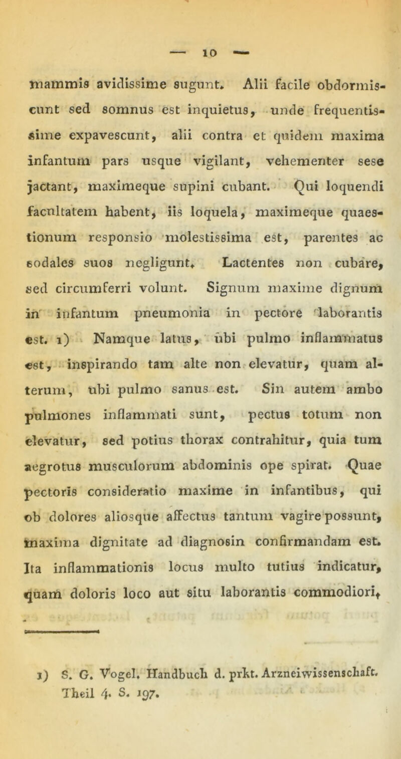 mammis avidissime sugunt* Alii facile obdormis- cunt sed somnus est inquietus, unde frequentis- sime expavescunt, alii contra et quidem maxima infantmn pars usque vigilant, vehementer sese jactant, maximeque supini cubant. Qui loquendi facultatem habent, iis loquela, maximeque quaes- tionum responsio molestissima est, parentes ac sodales suos negligunt* Lactentes non cubare, sed circumferri volunt. Signum maxime dignum in infantum pneumonia in pectore 'laborantis est. i) Namque latus, ubi pulmo inflammatus est, inspirando tam alte non elevatur, quam al- terum, ubi pulmo sanus est. Sin autem ambo pulmones inflammati sunt, pectus totum non elevatur, sed potius thorax contrahitur, quia tum aegrotus musculorum abdominis ope spirat. Quae pectoris consideratio maxime in infantibus, qui ©b dolores aliosque affectus tantum vagire possunt, maxima dignitate ad diagnosin confirmandam est. Ita inflammationis locus multo tutius indicatur, quam doloris loco aut situ laborantis commodiori. j) S. G. Vogel. Handbuch d. prht. Arzneiwissenschaft. Theil 4* S. J 97.