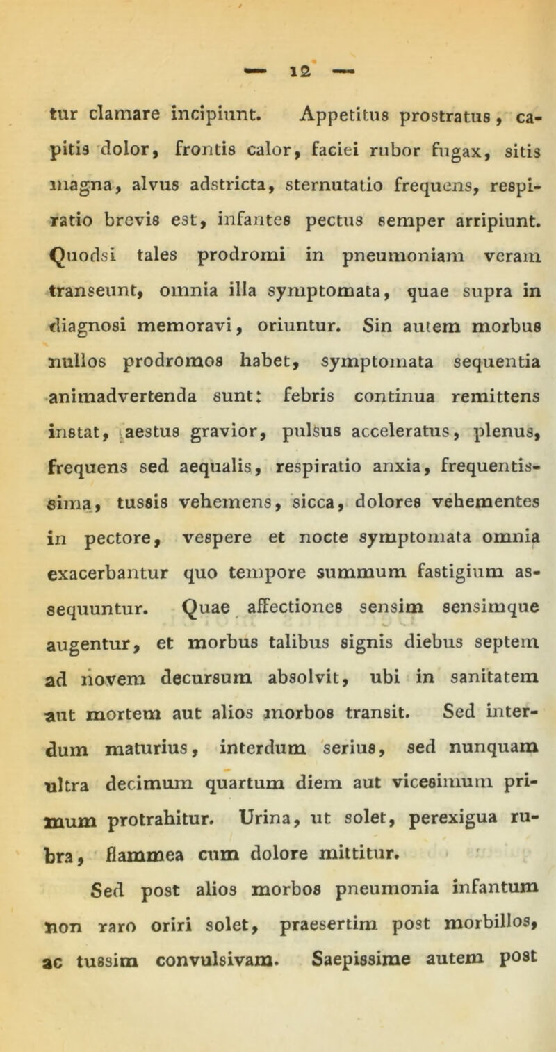 tur clamare incipiunt. Appetitus prostratus , ca- pitis dolor, frontis calor, faciei rubor fugax, sitis magna, alvus adstricta, sternutatio frequens, respi- ratio brevis est, infantes pectus semper arripiunt. Quodsi tales prodromi in pneumoniam veram transeunt, omnia illa symptomata, quae supra in diagnosi memoravi, oriuntur. Sin autem morbus nullos prodromos habet, symptomata sequentia animadvertenda sunt: febris continua remittens instat, ^aestus gravior, pulsus acceleratus, plenus, frequens sed aequalis, respiratio anxia, frequentis- eima, tussis vehemens, sicca, dolores vehementes in pectore, vespere et nocte symptomata omnia exacerbantur quo tempore summum fastigium as- sequuntur. Quae afFectiones sensim sensimque augentur, et morbus talibus signis diebus septem ad novem decursum absolvit, ubi in sanitatem aut mortem aut alios morbos transit. Sed inter- dum maturius, interdum serius, sed nunquam ultra decimum quartum diem aut vicesimum pri- xnum protrahitur. Urina, ut solet, perexigua ru- bra, flammea cum dolore mittitur. Sed post alios morbos pneumonia infantum jion raro oriri solet, praesertim post morbillos, ac tussim convulsivam. Saepissime autem post