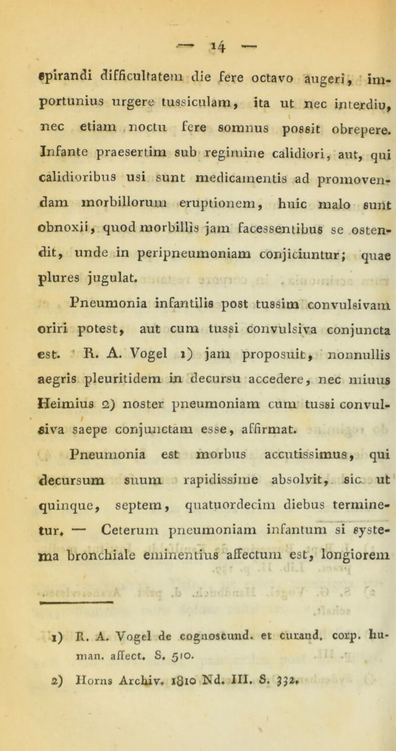 «pirandi difficultatem die fere octavo augeri, im- portunius urgere tussiculam, ita ut nec interdio, \ nec etiam noctu fere somnus possit obrepere. Infante praesertim sub regimine calidiori, aut, qui calidioribus usi sunt medicamentis ad promoven- dam morbillorum eruptionem, huic malo sunt obnoxii, quod morbillis jam facessentibus se osten- dit, unde in peripneumoniam conjiciuntur; quae plures jugulat. Pneumonia infantilis post tussim convulsivam. oriri potest, aut cum tussi convulsiva conjuncta est. R. A. Vogel i) jam proposuit, nonnullis aegris pleuritidem in decursu accedere, nec miuus Heimius 2) noster pneumoniam cum tussi convul- I fiiva saepe conjunctam esse, affirmat. Pneumonia est morbus accutissimus, qui decursum suum rapidissime absolvit, sic ut quinque, septem, quatuordecim diebus termine- tur, — Ceterum pneumoniam infantum si syste- ma bronchiale eminentius afFectum est, longiorem j) R. A. Vogel de cognoscund. et curand. corp. liu- man. affect. S. 510.