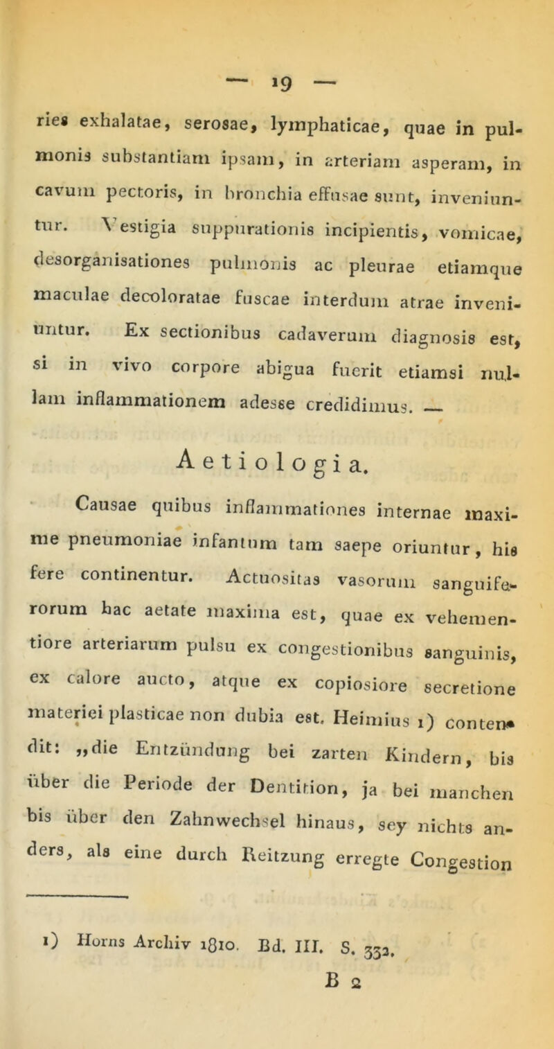 »9 rie® exhalatae, serosae, lymphaticae, quae in pul- monis substantiam ipsam, in arteriam asperam, in cavum pectoiis, in bronchia effusae sunt, inveniun- tur. \ estigia suppurationis incipientis, vomicae, desorganisationes pulmonis ac pleurae edamque maculae decoloratae fuscae interdum atrae inveni- untur. Ex sectionibus cadaverum diagnosis est, si m vivo corpore abigua fuerit etiamsi nul- lam inflammationem adesse credidimus. — Aetiologia. Causae quibus inflammationes internae maxi- me pneumoniae infamum tam saepe oriuntur, his fere continentur. Actuositas vasorum sanguifo rorum hac aetate maxima est, quae ex vehemen- tiore arteriarum pulsu ex congestionibus sanguinis, ex calore aucto, atque ex copiosiore secretione materiei plasticae non dubia est. Heimius i) conten» dit: „die Entziindung hei zarten Kindern, bis iiber die Periode der Dentidon, ja bei manchen bis uber den Zabnwecbsel hinaus, sey nichts an- ders, ais eine durcb tteitzung erregte Congestion i) Horns Arcliiv iflio. Bd. III. S. 333,