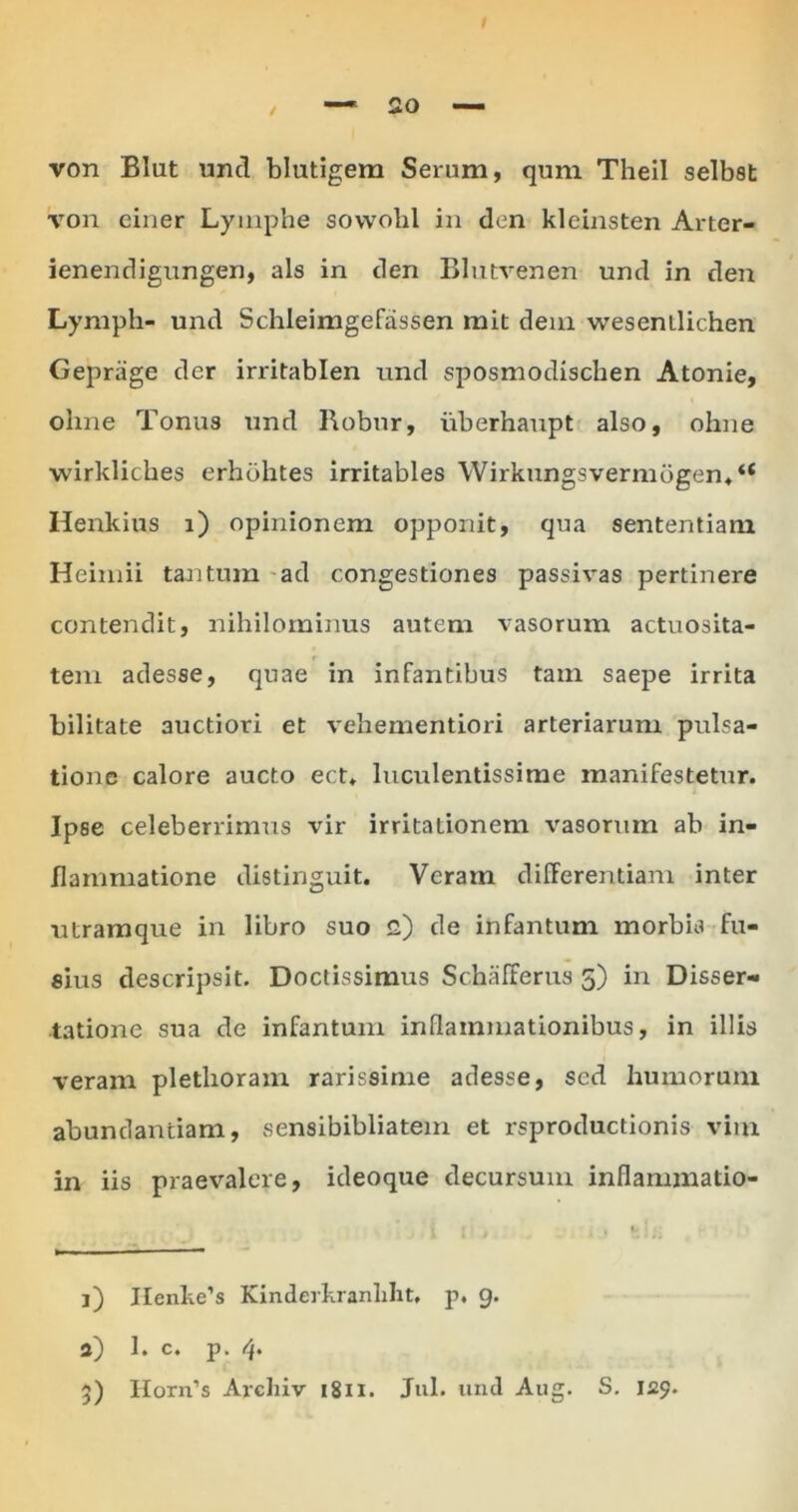 von BIut unci blutigem Serum, qum TheiI selbst von einer Lymphe sovvobl in den kleinsten Arter- ienendigungen, ais in den Blutvenen und in den Lymph- und Schleimgefassen mit deni wesenilic.hen Gepriige der irritablen und sposmodisclien Atonie, ohne Tonus und Robur, iiberhaupt also, ohne wirkliches erhbhtes irritables Wirkungsvermogen**4 Henkius i) opinionem opponit, qua sententiam Heimii tantum aci congestiones passivas pertinere contendit, nihilominus autem vasorum actuosita- tem adesse, quae in infantibus tam saepe irrita bilitate auctiori et vehementiori arteriarum pulsa- tione calore aucto ect. luculentissime manifestetur. Ipse celeberrimus vir irritationem vasorum ab in- flammatione distinguit. Veram differentiam inter utramque in libro suo 2) de infantum morbis fu- sius descripsit. Doctissimus Schafferus 5) in Disser- tatione sua de infantum inflammationibus, in illis veram pletlioram rarissime adesse, sed humorum abundantiam, sensibibliatein et rsproductionis vim in iis praevalere, ideoque decursum inflarumatio- j) IIenke’s Kinderkranlilit, p. 9. a) 1. c. p. 4. 5) Horn’s Areliiv 1811. Jul. und Aug. S. 129.