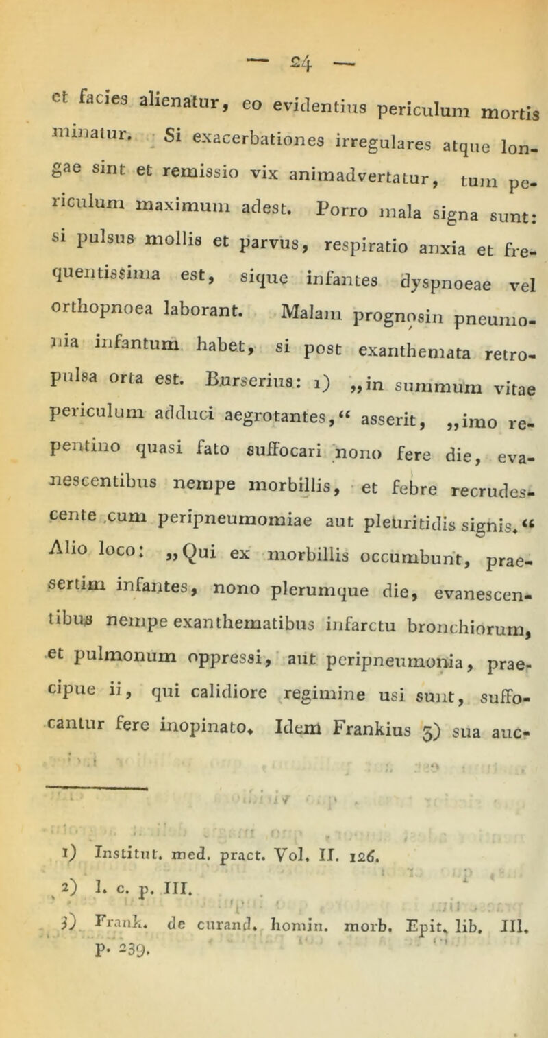 ct facies alienatur minatur. Si exa iienatur, eo evidentius periculum mortis Si exacerbationes irregulares atque lon- gae sint et remissio vix animadvertatur, tum pe- riculum maximum adest. Porro mala signa sunt: si pulsus mollis et parvus, respiratio anxia et fre- qu entis Sima est, sique infantes dyspnoeae vel orthopnoea laborant. Malam prognosin pneumo- liia infantum habet, si post exanthemata retro- pulsa orta est. B.urserius: i) „in summum vitae periculum adduci aegrotantes,» asserit, „imo re- pentino quasi fato suffocari nono fere die, eva- nescentibus nempe morbillis, et febre recrudes- cente cum peripneumomiae aut pletiritidis signis*« Aho loco: „Qui ex morbillis occumbunt, prae- sertim infantes, nono plerumque die, evanescen- tibus nempe exanthematibus infarctu bronchiorum, et pulmonum oppressi, aut peripneumonia, prae- cipue ii, qui calidiore regimine usi sunt, suffo- cantur fere inopinato. Idem Frankius 5) sua auc- l) Institut, med. pract. Vol. II. 126. . 2) 1. c. p. III. ' « • ;;iJ j cr. morb. Epit, lib. JIl