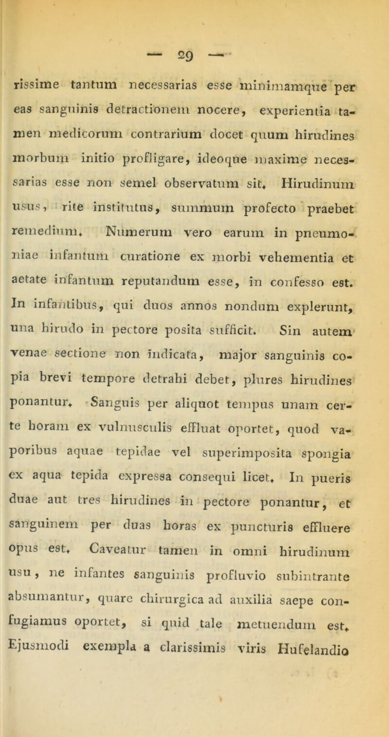 rissime tantum necessarias esse minimamque per eas sanguinis detractionem nocere, experientia ta- men medicorum contrarium docet quum hirudines morbum initio profligare, ideoque maxime neces- sarias esse non semel observatum sit* Hirudinum usus, rite institutus, summum profecto praebet remedium* Numerum vero earum in pneumo- niae infantum curatione ex morbi vehementia et aetate infantum reputandum esse, in confesso est. Jn infantibus, qui duos annos nondum explerunt, una hirudo in pectore posita sufficit. Sin autem venae sectione non indicata, major sanguinis co- pia brevi tempore detrahi debet, plures hirudines ponantur* Sanguis per aliquot tempus unam cer- te horam ex vulnusculis effluat oportet, quod va- poribus aquae tepidae vel superimposita spongia cx aqua tepida expressa consequi licet* In pueris duae aut tres hirudines in pectore ponantur, et sanguinem per duas horas ex puncturis efFluere opus est* Caveatur tamen in omni hirudinum usu, ne infantes sanguinis profluvio subintrante absumantur, quare chirurgica ad auxilia saepe con- fugiamus oportet, si quid tale metuendum est* Ejusmodi exempla a clarissimis viris Hufelandio