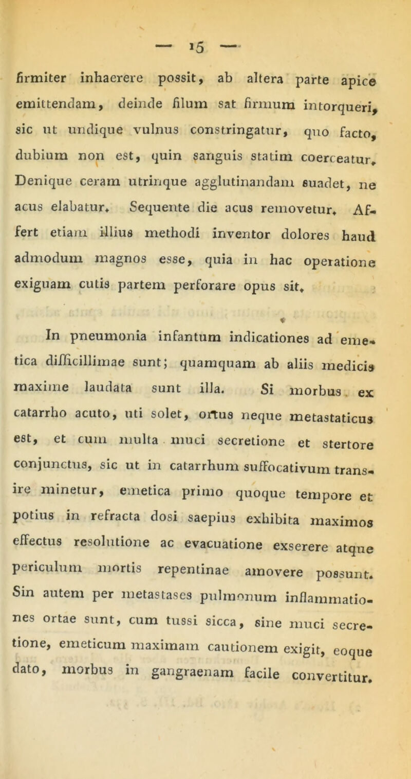 *5 firmiter inhaerere possit, ab altera parte apice emittendam, deinde filum sat firmum intorqueri, sic ut undique vulnus constringatur, quo facto, dubium non est, quin sanguis statim coerceatur. Denique ceram utrinque agglutinandam suadet, ne acus elabatur. Sequente die acus removetur. Af- fert etiam filius methodi inventor dolores haud admodum magnos esse, quia in hac operatione exiguam cutis partem perforare opus sit. In pneumonia infantum indicationes ad eme- tica difficillimae sunt; quamquam ab aliis medicis maxime laudata sunt illa. Si morbus ex catarrho acuto, uti solet, ortus neque metastaticus est, et cum multa muci secretione et stertore conjunctus, sic ut in catarrhum sufFocativum trans- ire minetur, emetica primo quoque tempore et potius in refracta dosi saepius exhibita maximos effectus resolutione ac evacuatione exserere atque periculum mortis repentinae amovere possunt. Sin autem per metastases pulmonum inflammatio- nes ortae sunt, cum tussi sicca, sine muci secre- tione, emeticum maximam cautionem exigit, eoque dato, morbus in gangraenam facile convertitur.