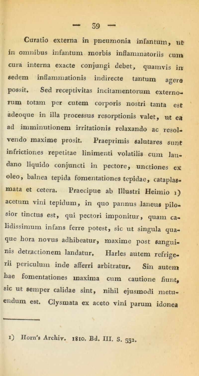 Curatio externa in pneumonia infantum, ut in omnibus infantum morbis inflammatoriis cum cura interna exacte conjungi debet, quamvis in eedem inflammationis indirecte tantum agere possit. Sed receptivitas incitamentorum externo- rum totam per cutem corporis nostri tanta est adeoque in illa processus resorptionis valet, ut ea ad imminutionem irritationis relaxando ac resol- vendo maxime prosit. Praeprimis salutares sunt infrictiones repetitae linimenti volatilis cum lau- dano liquido conjuncti in pectore, unctiones ex oleo, balnea tepida fomentationes tepidae, cataplas- mata et cetera. Praecipue ab Illustri Heimio i) acetum vini tepidum, in quo pannus laneus pilo- sior tinctus est, qui pectori imponitur, quam ca- lidissimum infans ferre potest, sic ut singula qua- que hora novus adhibeatur, maxime post sangui- nis detractionem landatur, Harles autem refrige- rii periculum inde afferri arbitratur» Sin autem hae fomentationes maxima cum cautione fiunt, sic ut semper calidae sint, nihil ejusmodi metu- endum est. Clysmata ex aceto vini parum idonea 532* 0 Horn’s Archiv. 1810. Bd. III. S.