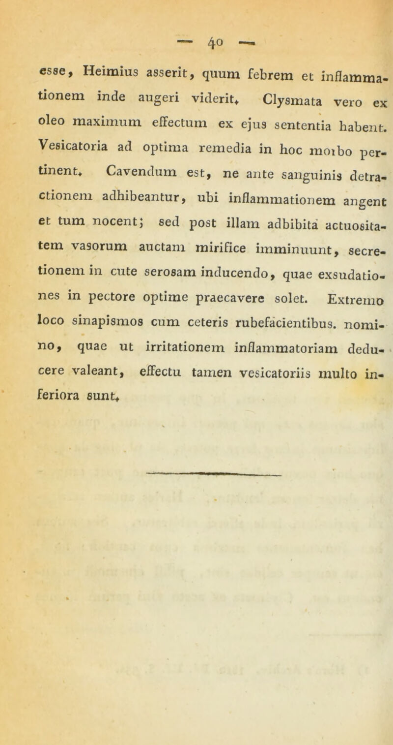 esse, Heimius asserit, quum febrem et inflamma- tionem inde augeri viderit* Clysmata vero ex oleo maximum effectum ex ejus sententia habent. Vesicatoria ad optima remedia in hoc moibo per- tinent* Cavendum est, ne ante sanguinis detra- ctionem adhibeantur, ubi inflammationem angent et tum nocentj sed post illam adbibita actuoeita- tem vasorum auctam mirifice imminuunt, secre- tionem in cute serosam inducendo, quae exsudatio- nes in pectore optime praecavere solet. Extremo loco sinapismos cum ceteris rubefacientibus, nomi- no, quae ut irritationem inflammatoriam dedu- cere valeant, effectu tamen vesicatoriis multo in- feriora sunt*