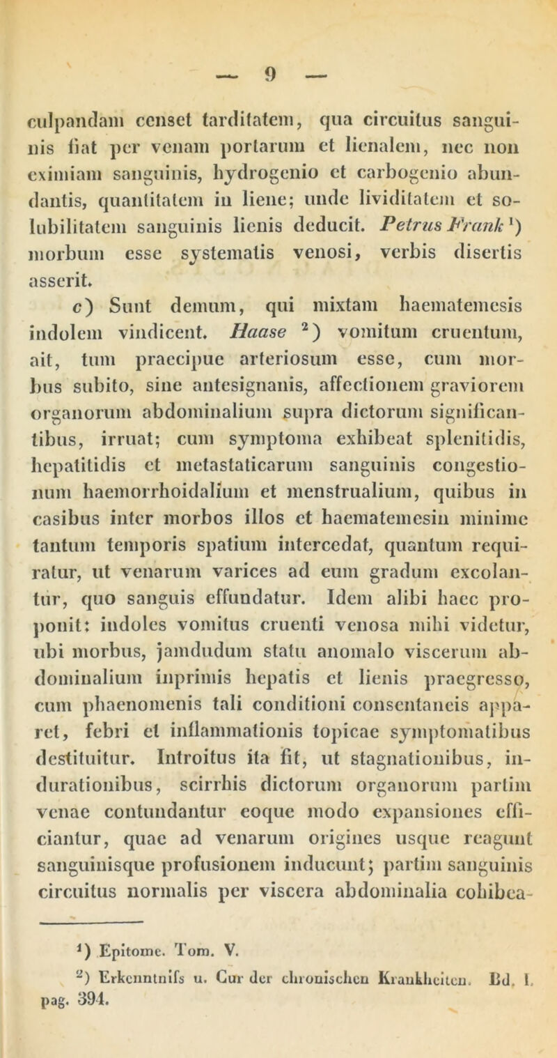 ciilpantlaiii censet tarditatem, qua circuitus sangui- nis fiat per venam portarum et lienalem, nec non eximiam sanguinis, liydrogenio et carbogenio abun- dantis, quantitatem in liene; unde lividitateiii et so- lubilitatemi sanguinis lienis deducit. Petrus Prank morbum esse systematis venosi, verbis disertis asserit. c) Sunt demum, qui mixtam haematemesis indolem vindicent, Haase vomitum cruentum, ait, tum praecipue arteriosum esse, cum mor- bus subito, sine antesignanis, affectionem graviorem organorum abdominalium supra dictorum significan- tibus, irruat; cum symptoma exhibeat splenitidis, hepatitidis et metastaticarum sanguinis congestio- num haemorrhoidalium et menstrualium, quibus in casibus inter morbos illos et hacmatemesin minime tantum temporis spatium intercedat, quantum requi- ratur, ut venarum varices ad eum gradum excolan- tur, quo sanguis effundatur. Idem alibi haec pro- ponit: indoles vomitus cruenti venosa mihi videtur, ubi morbus, jamdudum statu anomalo viscerum ab- dominalium inprimis hepatis et lienis praegresso, cum phaenomenis tali conditioni consentaneis appa- ret, febri et inflammationis topicae symptomatibus destituitur. Introitus ita fit, ut stagnationibus, in- durationibus, scirrhis dictorum organorum partini venae contundantur eoque modo expansiones effi- ciantur, quae ad venarum origines usque reagunt sanguinisque profusionem inducunt; partim sanguinis circuitus normalis per viscera abdominalia cohibea- Epitome. Tom, V. Erkcnntnifs u. Cur der claoulsclicn KrauklicUcu, Ld, 1. pag. 391.