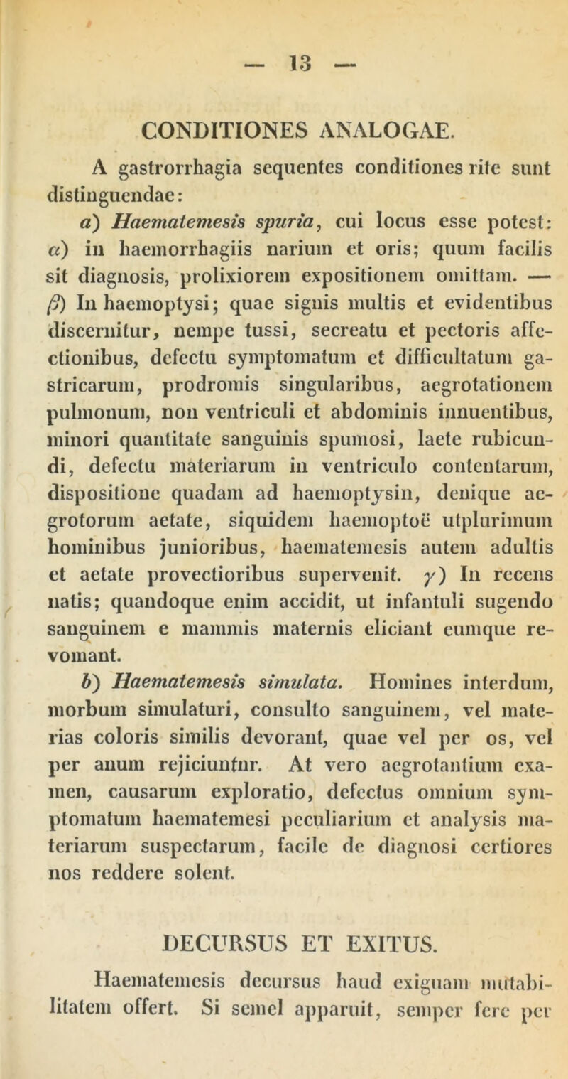 CONDITIONES ANALOCxAE. A gastrorrhagia sequentes conditiones rite sunt distinguendae: a) Haematemesis spuria, cui locus esse potest; a) in haemorrhagiis narium et oris; quum facilis sit diagnosis, prolixiorem expositionem omittam. — (j) In haemoptysi; quae signis multis et evidentibus discernitur, nempe tussi, secreatu et pectoris affe- ctionibus, defectu symptomatum et difficultatum ga- stricarum, prodromis singularibus, aegrotationem pulmonum, non ventriculi et abdominis innuentibus, minori quantitate sanguinis spumosi, laete rubicun- di, defectu materiarum in ventriculo contentarum, dispositione quadam ad haemoptjsin, denique ae- grotorum aetate, siquidem haemoptoe utplurimum hominibus junioribus, haematemesis autem adultis et aetate provectioribus supervenit, y) In recens natis; quandoque enim accidit, ut infantuli sugendo sanguinem e mammis maternis eliciant cumque re- vomant. b) Haematemesis simulata. Homines interdum, morbum simulaturi, consulto sanguinem, vel mate- rias coloris similis devorant, quae vel per os, vel per anum rejiciuntur. At vero aegrotantium exa- men, causarum exploratio, defectus omnium sym- ptomatum haematemesi peculiarium et analjsis ma- teriarum suspectarum, facile de diagnosi certiores nos reddere solent. DECURSUS ET EXITUS. Haematemesis decursus haud exiguam mutabi- litatem offert. Si semel apparuit, semper fere per