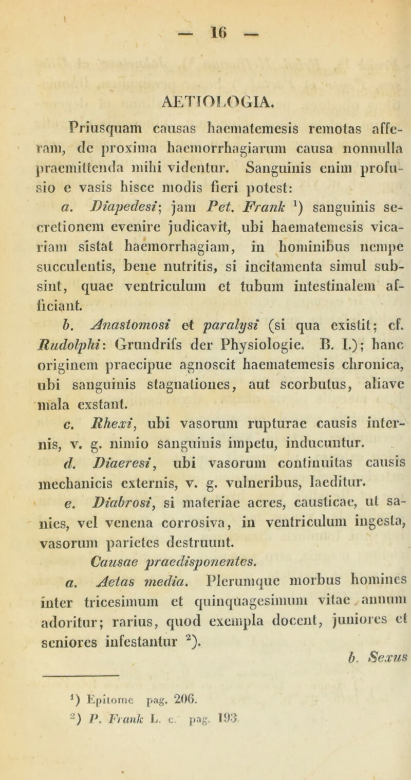 AETIOLOGIA. Priusquam causas haematemesis remotas affe- ram, clc proxima haemorrhagiarum causa nonnulla praemittenda mihi videntur. Sanguinis enim profu- sio c vasis hisce modis fieri potest: a. Diapedesi-, jam Pet. Frank sanguinis se- cretionem evenire judicavit, ubi haematemesis vica- riam sistat haemorrhagiam, in hominibus ncmjie succulentis, bene nutritis, si incitamenta simul sub- sint, quae ventriculum et tubum intestinalem af- ficiant. h. Anastomosi et paralysi (si qua existit; cf. Uadolphi'. Grundrifs der Physiologie. B, I.); hanc originem praecipue agnoscit haematemesis chronica, ubi sanguinis stagnationes, aut scorbutiis, aliave 'inala exstant. c. Rhexi, ubi vasorum rupturae causis inter- nis, v. g. nimio sanguinis impetu, inducuntur. d. Diaeresi^ ubi vasorum continuitas causis mechanicis externis, v. g. vulneribus, laeditur. ' e. Diabrosi, si materiae acres, causticae, ut sa- nies, vel venena corrosiva, in ventriculum ingesta, vasorum parietes destruunt. Causae praedisponentes. a. Aetas media. Plerumque morbus homines inter tricesimum et quinquagesimum vitae annum adoritur; rarius, quod exempla docent, juniores et seniores infestantur ‘^). Epilornc pJig. 206. P. luank Ij. c. j»ng, 19-3 b. Sexus