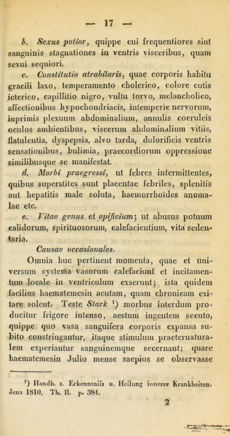 h. Sexus potior, quippe cui frcqucntiorcs sint sanguinis slagiiationes iu ventris visceribus, quam sexui sequiori. c. Constitutio atrahilaris^ quae corporis habitu gracili laxo, temperamento cholerico, colore culis icterico, capillitio nigro, vultu torvo, melancholico, affectionibus hypochondriacis, intemperie nervorum, inprimis plexuum abdominalium, animlis coeruleis oculos ambientibus, viscerum abdominalium vitiis, flatulentia, dyspepsia, alvo tarda, dolorificis ventris sensationibus, bulimia, praecordiorum oppressione similibusque se manifestat. d. Morbi praegressi) ut febres intermittentes, quibus superstites sunt placentae febriles, spleuitis aut hepatitis male soluta, haemorrhoides anoma- lae etc. e. Vitae genus ei opificium) ut abusus potuum calidorum, spirituosorum, calefacientium, vita sedeu- taria« Causae occasionatesi Omnia huc pertinent momenta, quae et uni- versum systema Vasorum calefaciunt et incitamen- tum locale in ventriculum exserunt; ista quidem facilius haematemesin acutam, quam chronicam exi- tare solente Teste Stark *) morbus interdum pro- ducitur frigore intenso, aestum ingentem secuto, quippe quo vasa sanguifera corporis expansa su- bito constringantur, itaque stimulum praeternatura- lem experiantur sanguinemque secernant; quare haematemesin Julio mense saepius se observasse i H.tndb. z. Erkenntnifs u. Hcilung innerer Krankhcitcfi/ Jena 1810. Tli. II. p. 384. i 2