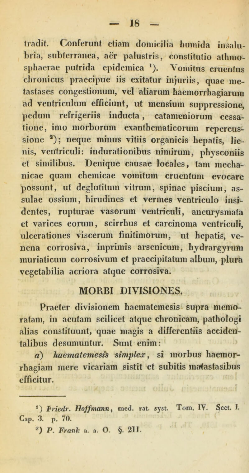 Iradit. Conferunt etiam flomieilia humida insalu- bria, subterranea, aer palustris, constitutio athmo- sj)haerac putrida epidemica ‘). Vomitus cruentus chronicus praecipue iis exitatur injuriis, quae me- tastases congestionum, vel aliarum haemorrhagiarum ad ventriculum efficiunt, ut mensium suppressione, })edum refrigeriis inducta, catameniorum cessa- tione, imo morborum exanthematicorum repercus- sione *); neque minus vitiis organicis hepatis, lie- nis, ventriculi: indurationibus nimirum, physconiis et similibus. Denique causae locales, tam mecha- nicae quam chemicae vomitum cruentum evocare possunt, ut deglutitum vitrum, spinae piscium, as- sulae ossium, hirudines et vermes ventriculo insi- dentes, rupturae vasorum ventriculi, aneurysmata et varices eorum, scirrhus et carcinoma ventriculi, ulcerationes viscerum finitimorum, ut hepatis, ve- nena corrosiva, inprimis arsenicum, hydrargyrum muriaticum corrosivum et praecipitatum album, plura vegetabilia acriora atque corrosiva. MORBI DIVISIONES. Praeter divisionem haematemesis- supra memo- ratam, in aeutam scilicet atque chronicam, pathologi alias constituunt, quae magis a differentiis acciden- talibus desumuntur. Sunt enim: a) haematemesis simplejc^ si morbus haemor- rhagiam mere vicariam sistit et subitis matastasibus efficitur. *) friedr. Hoffmann, Cap. 3. p. 70. 2) P. Frank a. a. O. mcd. rat. syst. §. 211. Tom. IV. Scct. I.