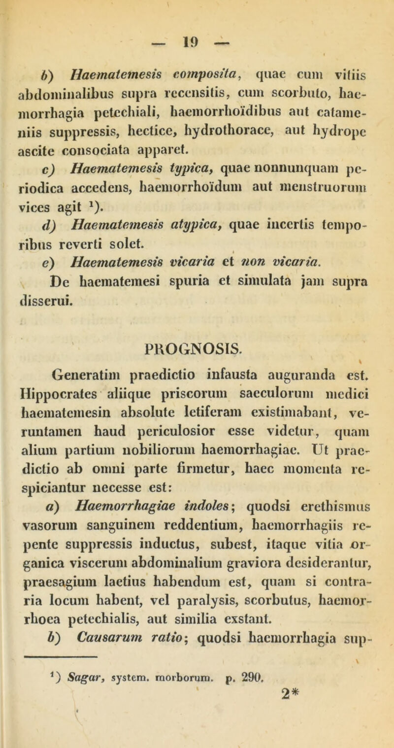 b) Haematemesis composita, quae cum vifiis abdominalibus supra rcceiisilis, cum scorbuto, hae- morrhagia petcchiali, haemorrhoidibus aut calame- iiiis suppressis, hectice, hydrothorace, aut hydrope ascite consociata apparet. c) Haematemesis typica, quae nonnunquam pe- riodica accedens, haemorrhoiduin aut menstruorum vices agit *). d) Haematemesis atypica, quae incertis tempo- ribus reverti solet. e) Haematemesis vicaria et non vicaria. De haematemesi spuria et simulata jam supra disserui. PROGNOSIS. % Generatim praedictio infausta auguranda est. Hippocrates aliique priscorum saeculorum medici hacmatemesin absolute letiferam existimabant, ve- ruutameii haud periculosior esse videtur, quam alium partium nobiliorum haemorrhagiae. Ut prae- dictio ab omni parte firmetur, haec momenta rc- spiciantur uecesse est: a) Haemorrhagiae indoles-, quodsi erethismus vasorum sanguinem reddentium, haemorrhagiis re- pente suppressis inductus, subest, itaque vilia or- ganica viscerum abdominalium graviora desiderantur, praesagium laetius habendum est, quam si contra- ria locum habent, vel paralysis, scorbutus, hacnior- rhoea petechialis, aut similia exstant. b) Causarum ratio; quodsi haemorrhagia sup- G Sagar, systern. raorborura. p. 290. 2*