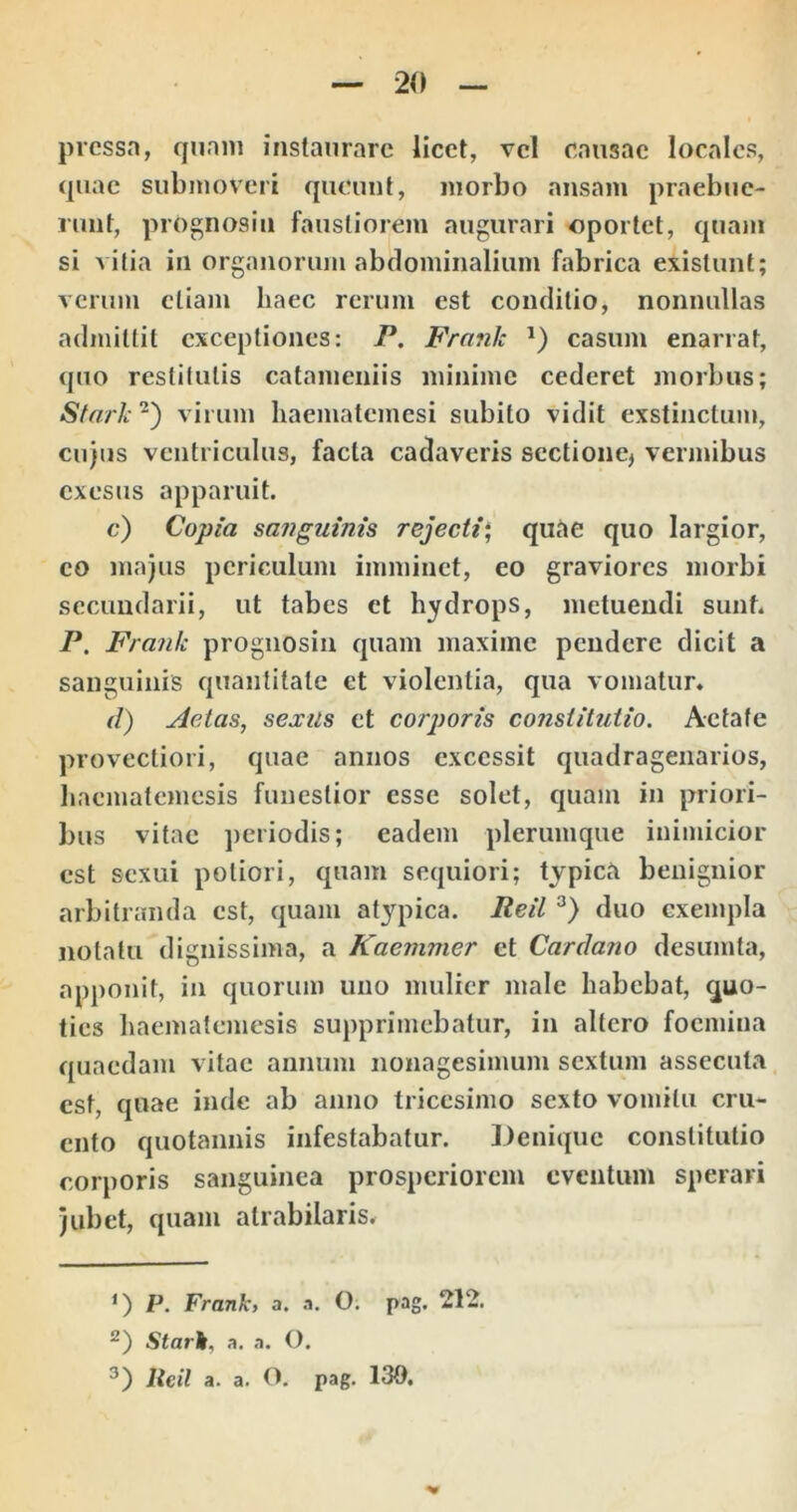 pressa, qnniii instaurare licet, vel causae locales, (juac submoveri queunt, morbo ansam praebue- runt, prognosin faustiorem augurari oportet, quam si vitia in organorum abdominalium fabrica existunt; verum etiam haec rerum est conditio, nonnullas admittit exceptiones: P. Frank casum enarrat, quo restitutis catameiiiis minime cederet morbus; Sfarie virum haematemesi subito vidit exstinctum, cujus ventriculus, facta cadaveris sectione, vermibus exesus apparuit. c) Copia safiguinis rejecti‘ quae quo largior, eo majus periculum imminet, eo graviores morbi secundarii, ut tabes et hydrops, metuendi sunt. P. Frank prognosiu quam maxime pendere dicit a sanguinis quantitate et violentia, qua vomatun d) Aetas, sexiis et corporis constitutio. Aetate provectiori, quae annos excessit quadragenarios, haematemesis funestior esse solet, quam in priori- bus vitae periodis; eadem plerumque inimicior est sexui potiori, quam sequiori; typica benignior arbitranda est, quam atypica. Peil duo exempla notatu dignissima, a Kaemmer et Cardano desumta, apponit, in quorum uno mulier male habebat, quo- ties haematemesis supprimebatur, in altero focmiua quaedam vitae annum nonagesimum sextum assecuta est, quae inde ab anno tricesimo sexto vomitu cru- ento quotannis infestabatur. Denique constitutio corporis sanguinea prosperiorem eventum sperari jubet, quam atrabilaris* P. Frank, a. .1. O. pag. 212. Starh, a. a. O. Itcil a. a. O. pag. 130,