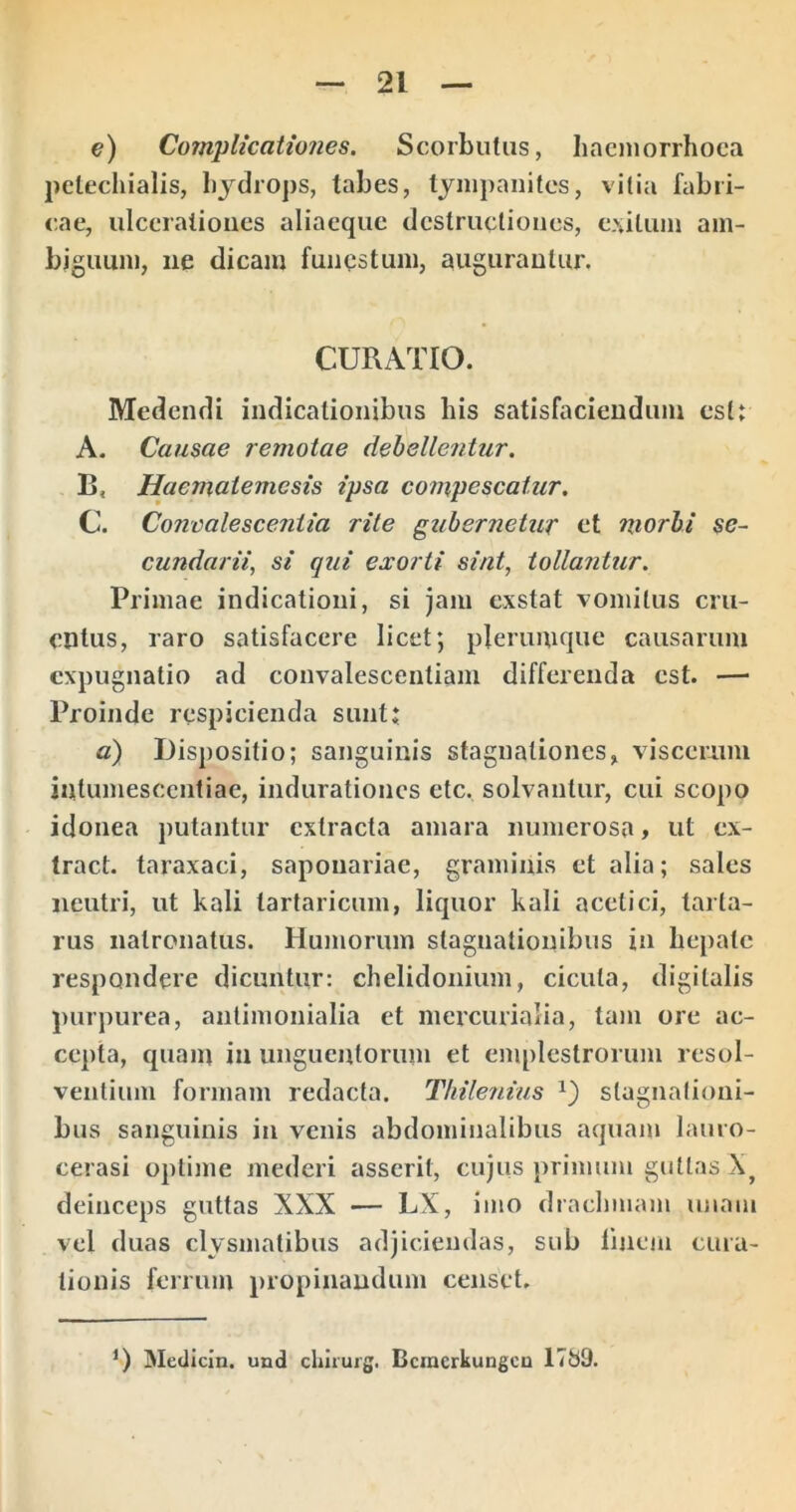 e) Complicatw7ies. Scorbuliis, hacmorrhoca pclechialis, lijdrops, tabes, tympanites, vitia fabri- cae, ulcerationes aliaequc destructiones, e.\iluin am- biguum, iie dicam funestum, augurantur. CURATIO. Medendi indicationibus his satisfaciendum estt A. Causae remotae debellentur. B. Haematemesis ipsa compescatur. C. Concalescentia rite gubernetur et morbi se- cundarii, si qui exorti sint, tollantur. Primae indicationi, si jam exstat vomitus cru- entus, raro satisfacere licet; plerumque causarum expugnatio ad convalescentiam differenda est. — Proinde respicienda suntt a) Dispositio; sanguinis stagnalioncs, viscerum intumescentiae, indurationes etc. solvantur, cui scopo idonea putantur extracta amara numerosa» ut ex- tract. taraxaci, saponariae, graminis et alia; sales neutri, ut kali tartaricum, liquor kali acetici, taiia- rus nalronatus. Humorum stagnatiouibiis in hepate respondere dicuntur: chelidonium, cicuta, digitalis purpurea, antimonialia et mercurialia, tam ore ac- cepta, quam in unguentorum et emplestrorum resol- ventium formam redacta. Thilenius slagnalioni- bus sanguinis in venis abdominalibus aquam lauro- cerasi optijiie mederi asserit, cujus primum guttas deinceps guttas XXX — LX, imo drachmam unam vel duas clysmatibus adjiciendas, sub linem cura- tionis ferrum propinandum censet. Medicin. und chimrg. Bcmcrkuugcu 1789.