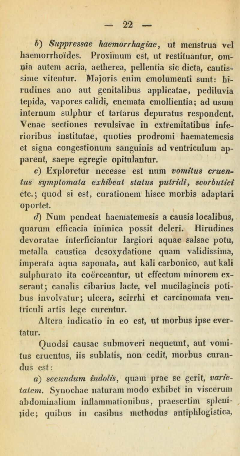 b') Suppressae haemorrhagiae, ut menstrua vcl haemorrhoides. Proxinuim est, ut restituantur, om- nia autem acria, aetherca, pellentia sic dicta, cautis- sime vitentur. Majoris enim emolumenti sunt: hi- rudines ano aut genitalibus applicatae, pediluvia tepida, vapores calidi, enemata emollientia; ad usum internum sulphur et tartarus depuratus respondent. Venae sectiones revulsi vae in extremitatibus infe- rioribus institutae, quoties prodromi haematemesis et signa congestionum sanguinis ad ventriculum ap- parent, saepe egregie opitulantur. c) Exploretur necesse est num vomitus cruen- tus symptomata exhibeat status putridi, scorbutici etc.; quod si est, curationem hisce morbis adaptari oportet. ^ d) Num peiideat haematemesis a causis localibus, quarum efficacia inimica possit deleri. Hirudines devoratae interficiantur largiori aquae salsae potu, metalla caustica desoxydationc quam validissima, imperata aqua saponata, aut kali carbonico, aut kali sulphurato ita coerceantur, ut effectum minorem ex- serant; canalis cibarius lacte, vel mucilagineis poti- bus involvatur; ulcera, scirrhi et carcinomata ven- triculi artis lege curentur. Altera indicatio in eo est, ut morbus ipse ever- tatur. Quodsi causae submoveri nequeunt, aut vomi- tus cruentus, iis sublatis, non cedit, morbus curan- dus est : c) secundum indolis, quam prae se gerit, varie- tatem^ Synodiae naturam modo exhibet in viscerum abdominalium inllanimationibus, praesertim spleni- , jide; quibus in casibus methodus antiphlogistica,