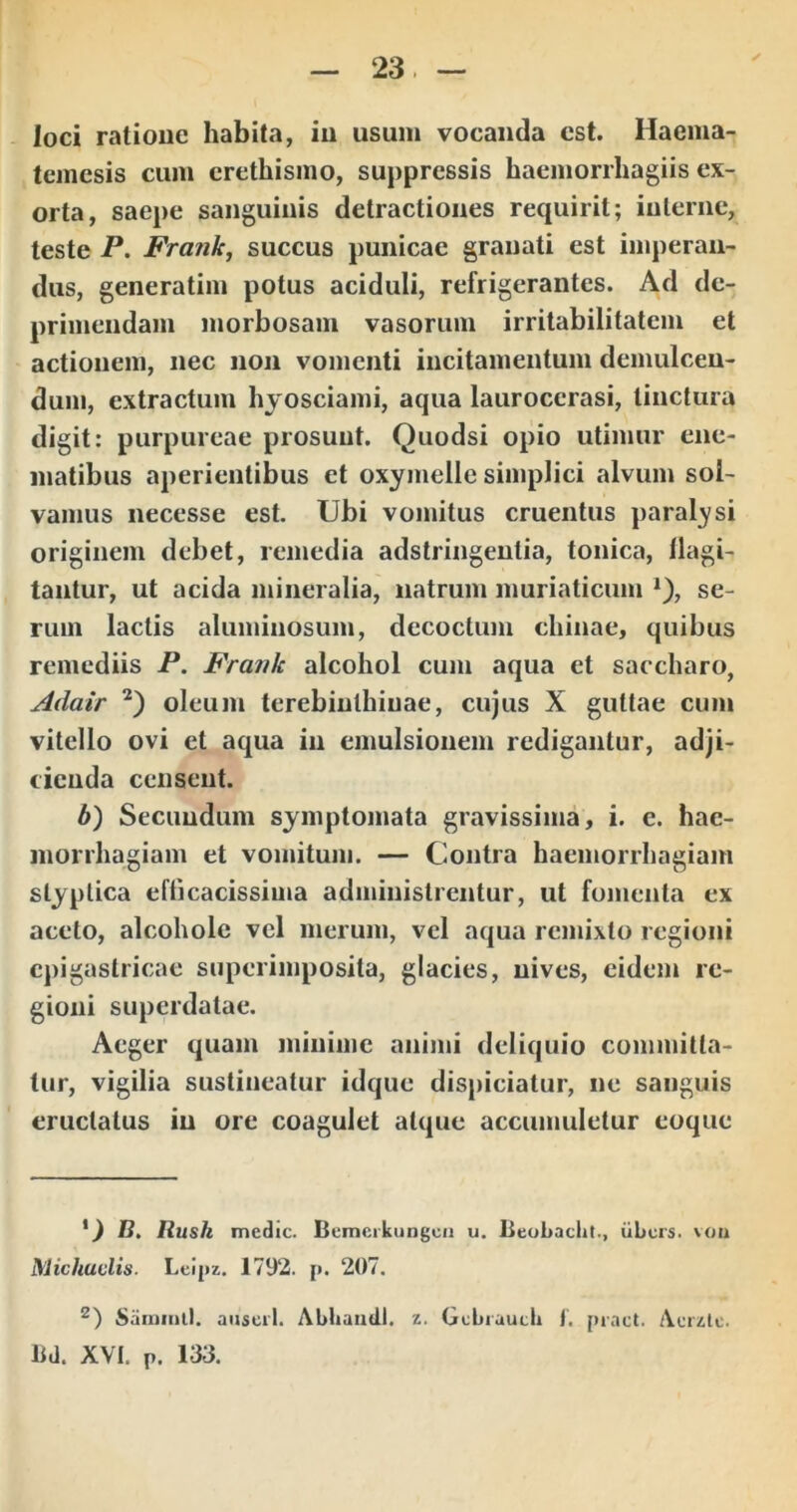 loci ratione habita, iii usum vocanda est. Haema- temesis cum crethismo, suppressis haemorrhagiis ex- orta, saepe sanguinis detractiones requirit; interne, teste P. Fra?ik, succus punicae granati est imperan- dus, generatim potus aciduli, refrigerantes. Ad de- primendam morbosam vasorum irritabilitatem et actionem, nec non vomenti incitamentum demulcen- dum, extractum hyosciami, aqua lauroccrasi, tinctura digit: purpureae prosunt. Quodsi opio utimur ene- matibus aperientibus et oxymelle simplici alvum sol- vamus necesse est. Ubi vomitus cruentus paral^^si originem debet, remedia adstringeutia, tonica, flagi- tantur, ut acida mineralia, natrum muriaticum se- rum lactis aluminosum, decoctum cliinae, quibus remediis P. Frank alcohol cum aqua et saccharo, Adair oleum terebinthinae, cujus X guttae cum vitello ovi et aqua in emulsionem redigantur, adji- cienda censent. b') Secundum symptomata gravissima, i. e. hae- morrhagiam et vomitum. — Contra haemorrhagiam styptica efticacissima administrentur, ut fomenta ex aceto, alcoholc vcl merum, vel aqua remixto regioni epigastricae superimposita, glacies, nives, eidem re- gioni superdatae. Aeger quam minime animi deliquio committa- tur, vigilia sustineatur idque dispiciatur, ne sanguis eructatus in ore coagulet atque accumuletur coque B. Rltsh medie. Bemcrkungcii u. lieobaclit., iibers. vou Michuvlis. Leipz. 1792. p. 207. Saiimul. anseil. Abhamil. z. Gebiautb t. [)iact. Aeiztc. lld. XVI. p. 133.