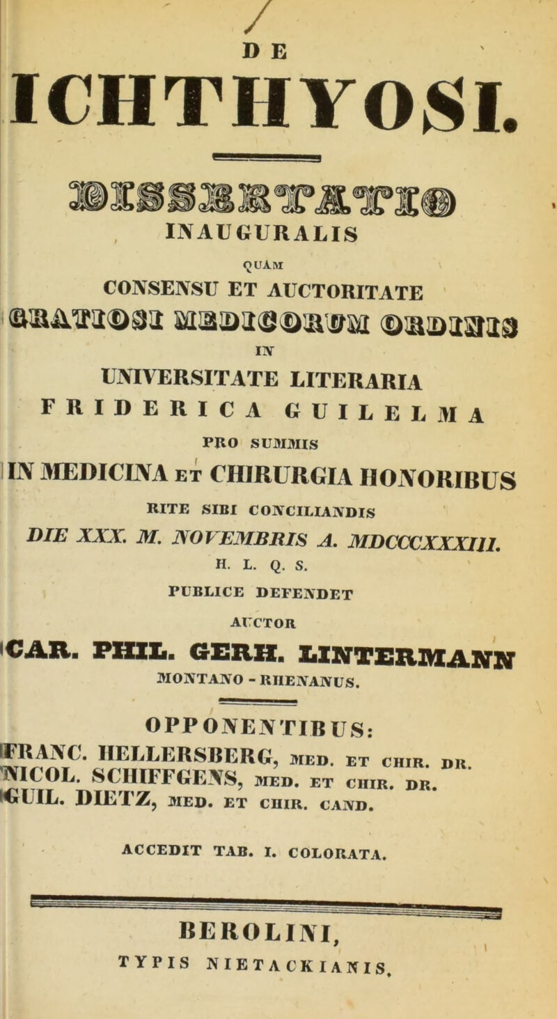 / D E ICHTHYOSI. INAUGURALIS quam CONSENSU ET AUCTORITATE IN UNIVERSITATE LITERARIA FRIDERICA GUILELMA PRO SUMMIS IN MEDICINA et CHIRURGIA HONORIBUS RITE SIBI COIVCILIANDIS DIE XXX. M. NOVEMBRIS A. MDCCCXXXI1I. H. L. Q. S. PUBLICE DEFENDET AUCTOR <CAR. PXZIZi. GERH. LINTERMAHN MONTANO - RHENANUS. OPPONENTIBUS: IFRANC. IIELLERSBERG, med. et chir. dr 'NICOL. SCHIFFGENS, med. et cur. dr. KSrUIL. DIETZ, MED. ET CHIR. CAND. ACCEDIT TAB. I. COLORATA. BEROLUVI, TYPIS nietackianis. I