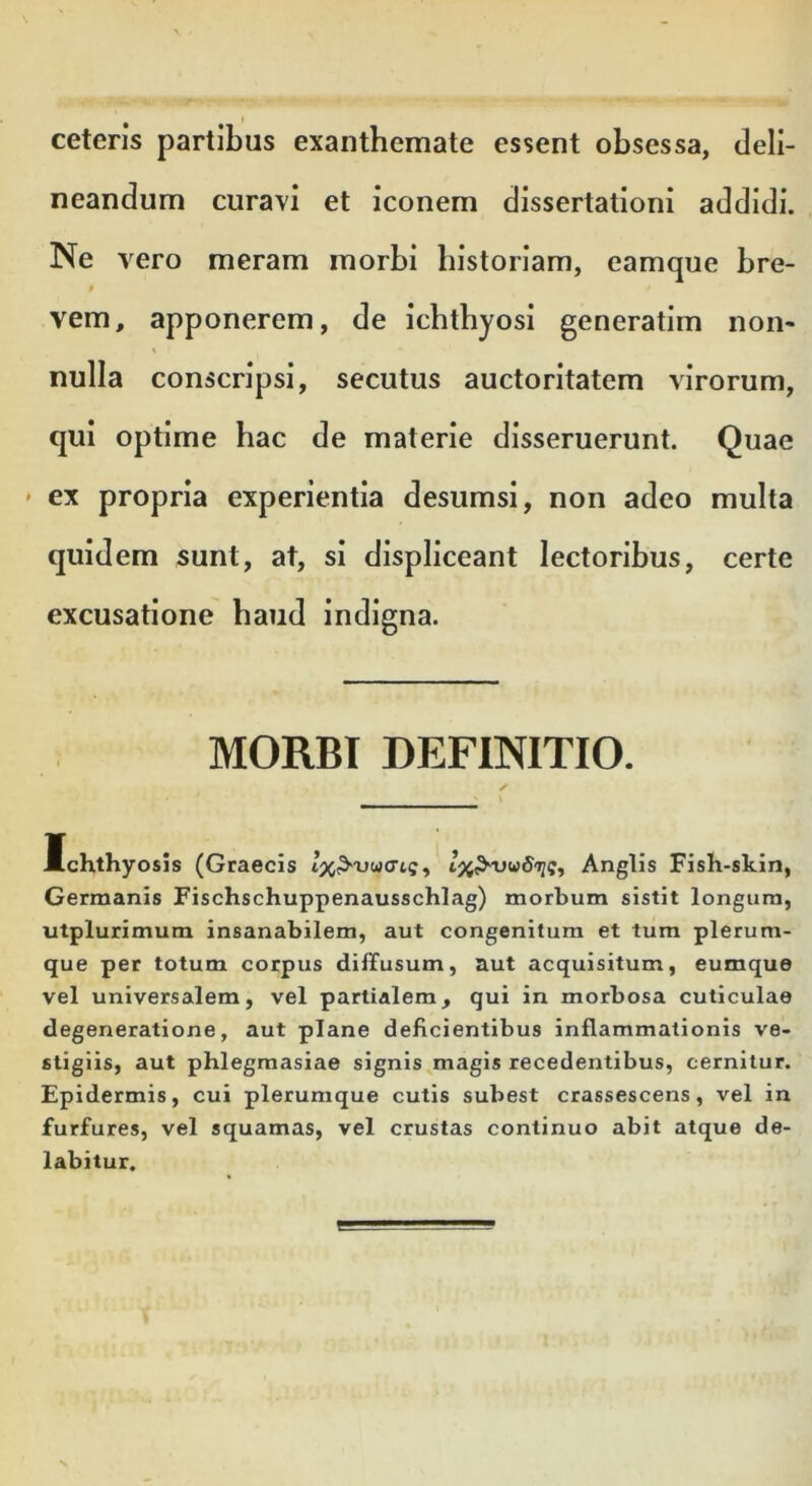 ceteris partibus exanthemate essent obsessa, deli- neandum curavi et iconem dissertationi addidi. Ne v ero meram morbi historiam, eamque bre- vem, apponerem, de ichthyosi generatim non- nulla conscripsi, secutus auctoritatem virorum, qui optime hac de materie disseruerunt. Quae * ex propria experientia desumsi, non adeo multa quidem sunt, at, si displiceant lectoribus, certe excusatione haud indigna. MORBI DEFINITIO. Ichthyosis (Graecis Anglis Fish-skin, Germanis Fischschuppenausschlag) morbum sistit longum, utplurimum insanabilem, aut congenitum et tum plerum- que per totum corpus diffusum, aut acquisitum, eumque vel universalem, vel partialem, qui in morbosa cuticulae degeneratione, aut plane deficientibus inflammationis ve- stigiis, aut phlegmasiae signis magis recedentibus, cernitur. Epidermis, cui plerumque cutis subest crassescens, vel in furfures, vel squamas, vel crustas continuo abit atque de- labitur.